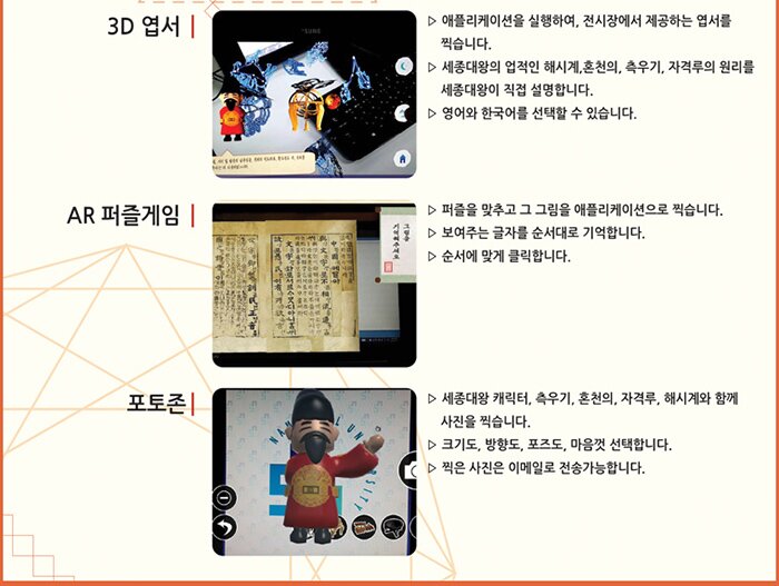 3D엽서 애플리케이션을 실행하여 전시장에서 제공하는 엽서를 찍습니다, 세종대왕의 업적인 해시계. 측우기, 자격루의 원리를 세종대왕이 직접 설명합니다. 영어와 한국어를 선택할 수 있습니다. AR퍼즐게임 퍼즐을 맞추고 그 그림을 애플리케이션으로 찍습니다. 보여주는 글자를 순서대로 기억합니다. 순서에 맞게 클릭합니다. 포토존 세종대왕 캐릭터, 측우기, 혼천의, 자격루, 해시계와 함께 사진을 찍습니다. 크기도 ,방향도 , 포즈도 마음껏 선택합니다. 찍은사진은 이메일로 전송가능합니다.