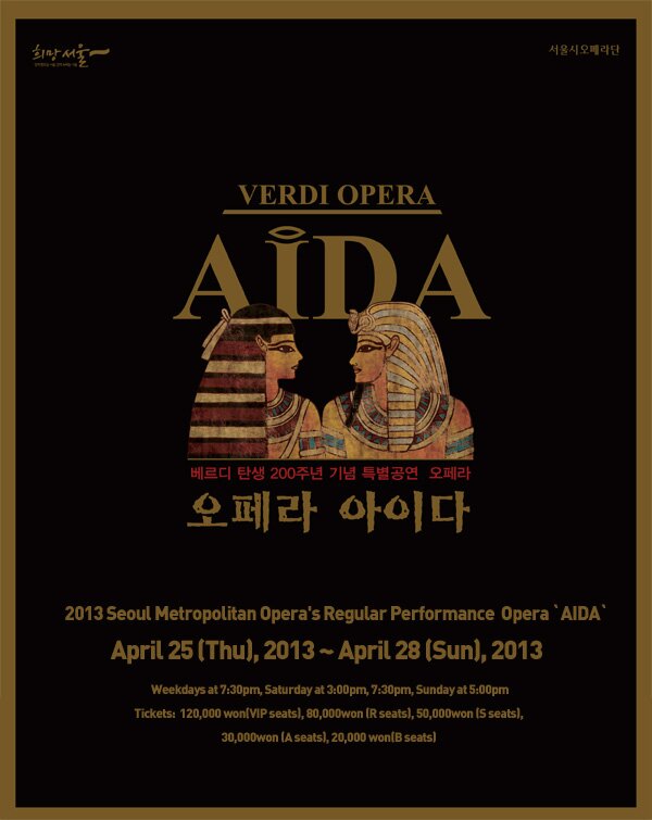 2013 Seoul Metropolitan Opera\'s Regular Performance Opera AIDA, Period: April 25 (Thursday), 2013 ~ April 28 (Sunday), 2013 Weekdays at 7:30pm, Saturday at 3:00pm, 7:30pm, Sunday at 5:00pm, Tickets: \120,000 (VIP seats), \80,000 (R seats), \50,000 (S seats), \30,000 (A seats), \20,000 (B seats)
