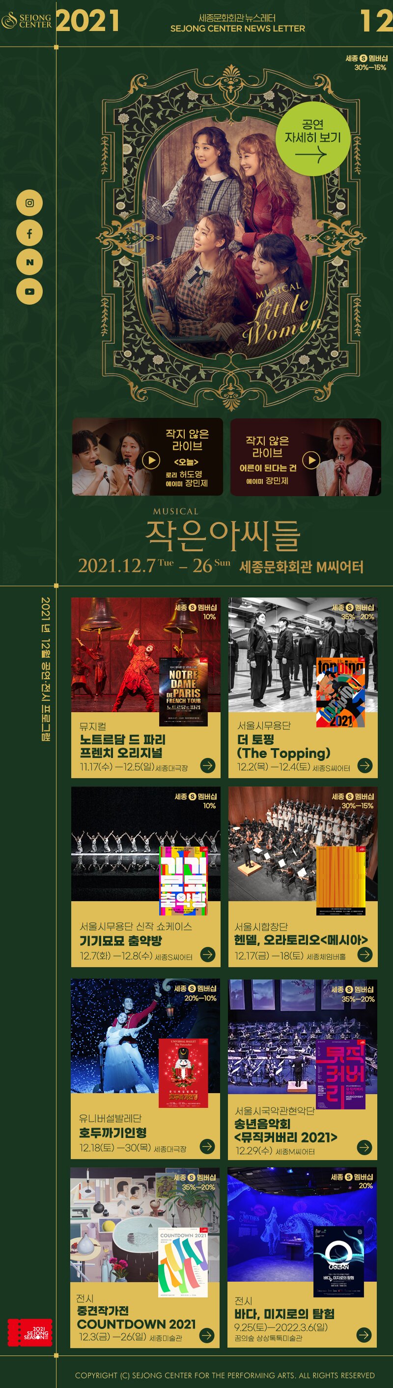 2021.12 세종문화회관 뉴스레터 SEJONG CENTER NEWSLETTER | 세종 S 멤버십 30%-15%, 라이브 오늘 로리 허도영 에이미 장민제 , 작지 않은 라이브 어른이 된다는 건 에이미 장민제, MUSICAL 작은아씨들 2021.12.7 Tue - 26 Sun 세종문화회관 M씨어터,  2021년 12월 공연·전시 프로그램 :  세종 S 멤버십 10% 뮤지컬 노트르담 드 파리 프렌치 오리지널 11.17(수) - 12.5(일) 세종대극장,  세종 멤버십 35% 20% 서울시무용단 더 토핑 (The Topping) 12.2(목) - 12.4(토) 세종S씨어터,  세종 S 멤버십 10% 서울시무용단 신작 쇼케이스 기기묘묘 춤약방 12.7(화) - 12.8(수) 세종S씨어터,  세종 S 멤버십 - 30%-15% 서울시합창단 헨델, 오라토리오 메시아 12.17(금) -18(토) 세종체임버홀, 세종 S 멤버십 20%-10% 유니버설발레단 호두까기인형 12.18(토) -30(목) 세종대극장,  세종 S 멤버십 35%~20% 서울시국악관현악단 송년음악회 뮤직커버리 2021 12.29(수) 세종M씨어터,  세종 S 멤버십 35%~20% 전시 중견작가전 COUNTDOWN 2021 12.3(금) -26(일) 세종미술관, 세종 S 멤버십 20% 전시 바다, 미지로의 탐험 9.25(토)-2022.3.6(일) 꿈의숲 상상톡톡미술관, COPYRIGHT (C) SEJONG CENTER FOR THE PERFORMING ARTS. ALL RIGHTS RESERVED 