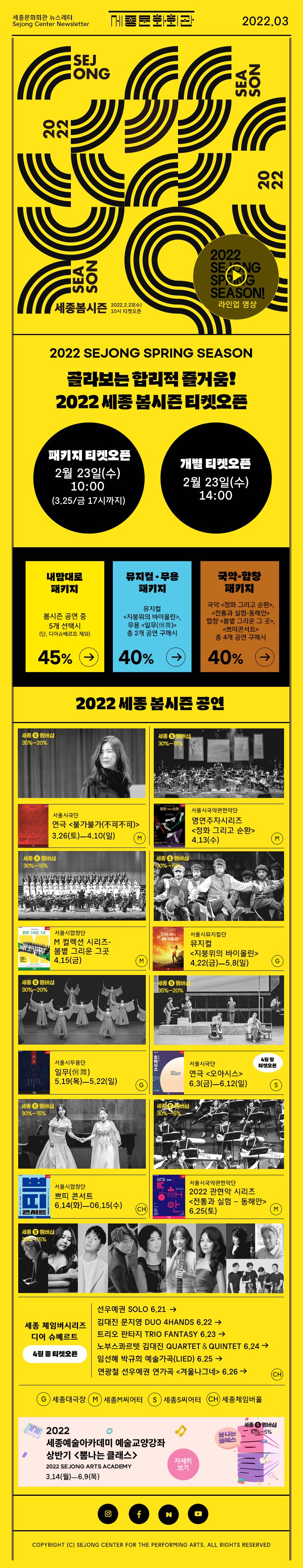 세종문화회관 뉴스레터 Sejong Center Newsletter 로고 2022.03 SEJONG SEASON 2022 세종봄시즌 2022.2.23 수 10시 티켓오픈 라인업영상 2022 sejong SPRING season골라보는 합리적 즐거움! 2022 세종 봄시즌 티켓오픈 패키지 티켓오픈 2월 23일 수 10:00 3.25 금 17시까지 개별티켓오픈 2월 23일 수 14:00 내맘대로 패키지 봄시즌 공연중 5개 선택시 단 디어슈베르트 제외 45% 뮤지컬무용 패키지 뮤지컬 지붕위의 바이올린 무용 일무 총 2개 공연구매시 국악합창 패키지 국악 <정화 그리고 순환>,<전통과 실험-동해안> 합창 <봄볕 그리운 그 곳>,<쁘띠콘서트> 총 4개 공연 구매시 40% 2022 세종봄시즌 공연 서울시극단 연극 <불가불가(不可不可)> 3.26(토)ㅡ4.10(일) 서울시국악관현악단 명연주자시리즈 <정화 그리고 순환> 4.13(수) 서울시합창단 M 컬렉션 시리즈-봄볕 그리운 그곳  4.15(금) M 서울시뮤지컬단 뮤지컬 <지붕위의 바이올린> 4.22(금)ㅡ5.8(일) G 서울시무용단 일무(佾舞) 5.19(목)ㅡ5.22(일) 서울시극단 연극 <오아시스> 6.3(금)ㅡ6.12(일) 4월말 오픈 S 서울시합창단 쁘띠 콘서트 6.14(화)ㅡ06.15(수) 서울시국악관현악단 2022 관현악 시리즈<전통과 실험 – 동해안> 6.25(토) M 세종체임버시리즈 디어슈베르트 4월중 티켓오픈 선우예권 SOLO 6.21 김대진 문지영 DUO 4HANDS 6.22 트리오 판타지 TRIO FANTASY 6.23 노부스콰르텟 김대진 QUARTET＆QUINTET 6.24 임선혜 박규희 예술가곡(Lied) 6.25 연광철 선우예권 연가곡 <겨울나그네> 6.26 CH G세종대극장 M세종M씨어터 S세종S씨어터 CH세종세종체임버홀 2022 세종예술아카데미 예술교양강좌 상반기 뽐나는 클래스 2022 SEJONG ARTS ACADEMY3.14월 - 6.9목 인스타그램 페이스북 네이버 유튜브 COPYRIGHT (C) SEJONG CENTER FOR THE PERFORMING ARTS. ALL RIGHTS RESERVED