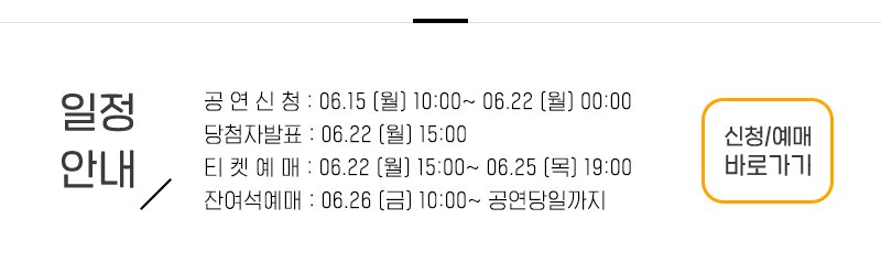 일정안내 공 연 신 청 : 06.15 (월) 10:00~ 06.22 (월) 22:00 당첨자발표 : 06.22 (월) 15:00 티 켓 예 매 : 06.22 (월) 15:00~ 06.22 (월) 19:00 잔여석예매 : 06.26 (금) 10:00~ 07.01 (수) 신청 예매 바로가기