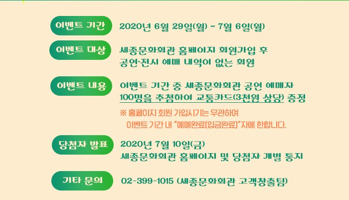 ◯ 기간 : 2020년 6월 29일(월) ~ 7월 6일(월) ◯ 대상 : 세종문화회관 홈페이지 회원가입 후 공연·전시 예매 내역이 없는 회원◯ 내용 : 이벤트 기간 중 세종문화회관 공연 예매자 100명을 추첨하여 교통카드(3천원 상당) 증정  ※ 홈페이지 회원 가입시기는 무관하며, 이벤트 기간 내 “예매완료(입금완료)”자에 한합니다. ◯ 당첨자 발표 : 2020년 7월 10일 (금) 세종문화회관 홈페이지 및 당첨자 개별 통지 ◯ 기타문의 : 02-399-1015 (세종문화회관 고객창출팀)