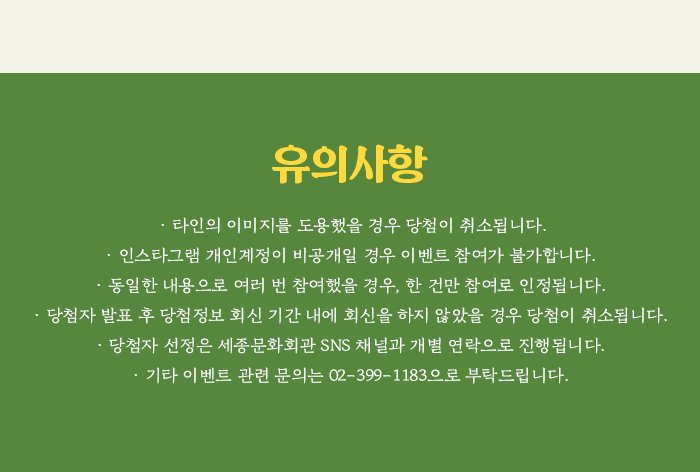 유의사항 - 타인의 이미지를 도용했을 경우 당첨이 취소됩니다. - 인스타그램 개인계정이 비공개일 경우 이벤트 참여가 불가합니다. - 동일한 내용으로 여러 번 참여했을 경우, 한 건만 참여로 인정됩니다. - 당첨자 발표 후 당첨정보 회신 기간 내에 회신을 하지 않았을 경우 당첨이 취소됩니다. - 당첨자 선정은 세종문화회관 SNS 채널과 개별 연락으로 진행됩니다. - 기타 이벤트 관련 문의는 02-399-1145으로 부탁드립니다.