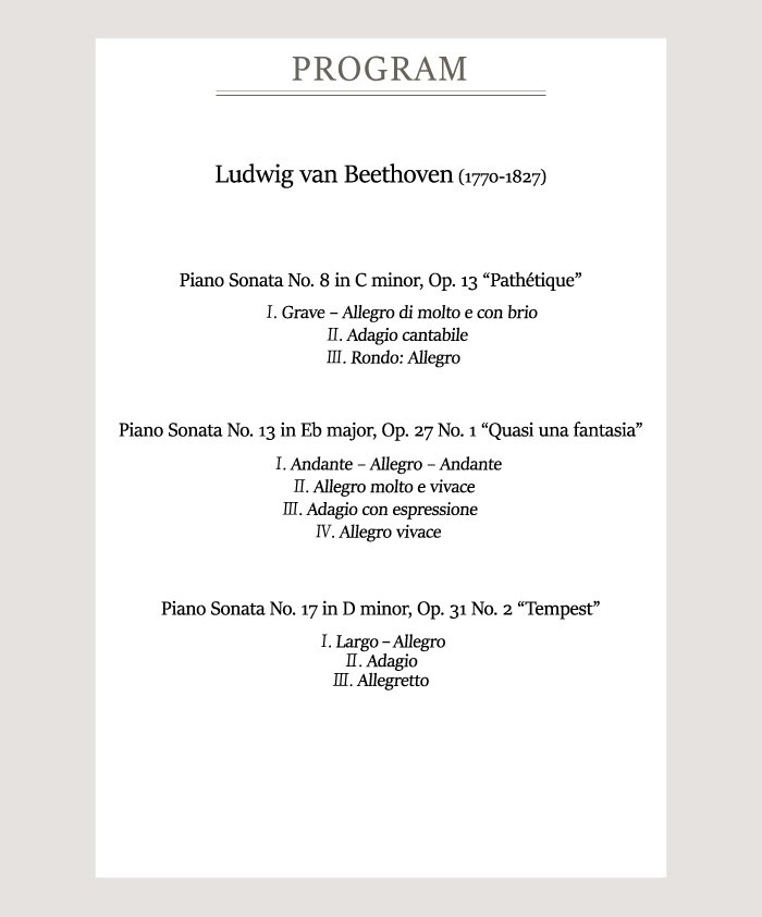 [Program]    Ludwig van Beethoven (1770-1827)    Piano Sonata No. 8 in C minor, Op. 13 “Pathétique”  Ⅰ. Grave–Allegro di molto e con brio  Ⅱ. Adagio cantabile  Ⅲ. Rondo: Allegro    Piano Sonata No. 13 in Eb major, Op. 27 No. 1 “Quasi una fantasia”  Ⅰ. Andante–Allegro-Andante  Ⅱ. Allegro molto e vivace  Ⅲ. Adagio con espressione  Ⅳ. Allegro vivace    Piano Sonata No. 17 in D minor, Op. 31 No. 2 “Tempest”  Ⅰ. Largo - Allegro  Ⅱ. Adagio  Ⅲ. Allegretto