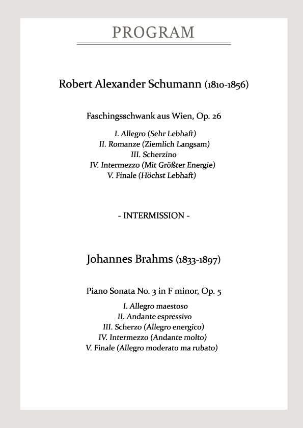 Program rober alexander schumann(1810-1856) faschingsschwank aus wien op26 1 allegro(sehr lebhaft) 2 romaze(siemlich langsam) 3 scherzino 4.intermezzo(mit grobter energie) 5 v.finale(hochst lebhaft) intermission Johannes brahms(1833-1897_ piano sonata no.3 in f minor op.5 1.allegro maestoso 2 andante esperssivo 3 scherzo (allegro energico) 4 intermezzo(andante molto) 5 finale(allegro moderato ma rubato)