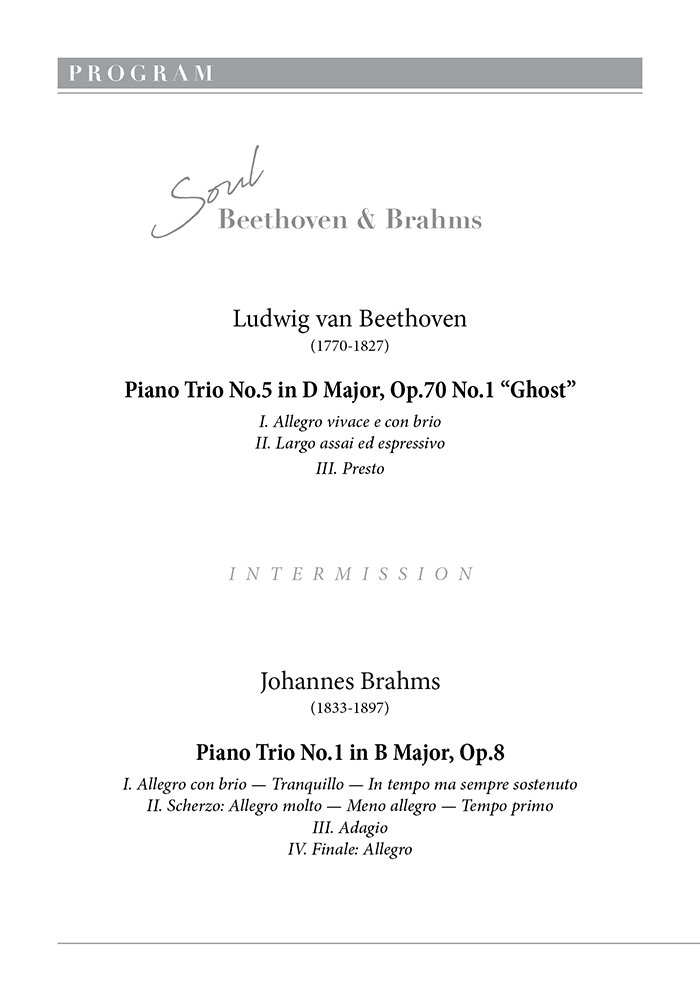 P R O G R A M  Ludwig van Beethoven (1770-1827)  Piano Trio No.5 in D Major, Op.70 No.1 “Ghost”  Ⅰ. Allegro vivace e con brio  Ⅱ. Largo assai ed espressivo  Ⅲ. Presto        INTERMISSION        Johannes Brahms (1833-1897)  Piano Trio No.1 in B Major, Op.8  Ⅰ. Allegro con brio - Tranquillo - In tempo ma sempre sostenuto  Ⅱ. Scherzo: Allegro molto - Meno allegro - Tempo primo  Ⅲ. Adagio  Ⅳ. Finale: Allegro