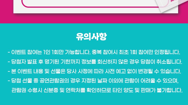 유의사항 - 이벤트 참여는 1인 1회만 가능합니다. 중복 참여시 최초 1회 참여만 인정됩니다. - 당첨자 발표 후 명기된 기한까지 정보를 회신하지 않은 경우 당첨이 취소됩니다. - 본 이벤트 내용 및 선물은 당사 사정에 따라 사전 예고 없이 변경될 수 있습니다. - 당첨 선물 중 공연관람권의 경우 지정된 날짜 이외에 관람이 어려울 수 있으며, 관람권 수령시 신분증 및 연락처를 확인하므로 타인 양도 및 판매가 불가합니다.