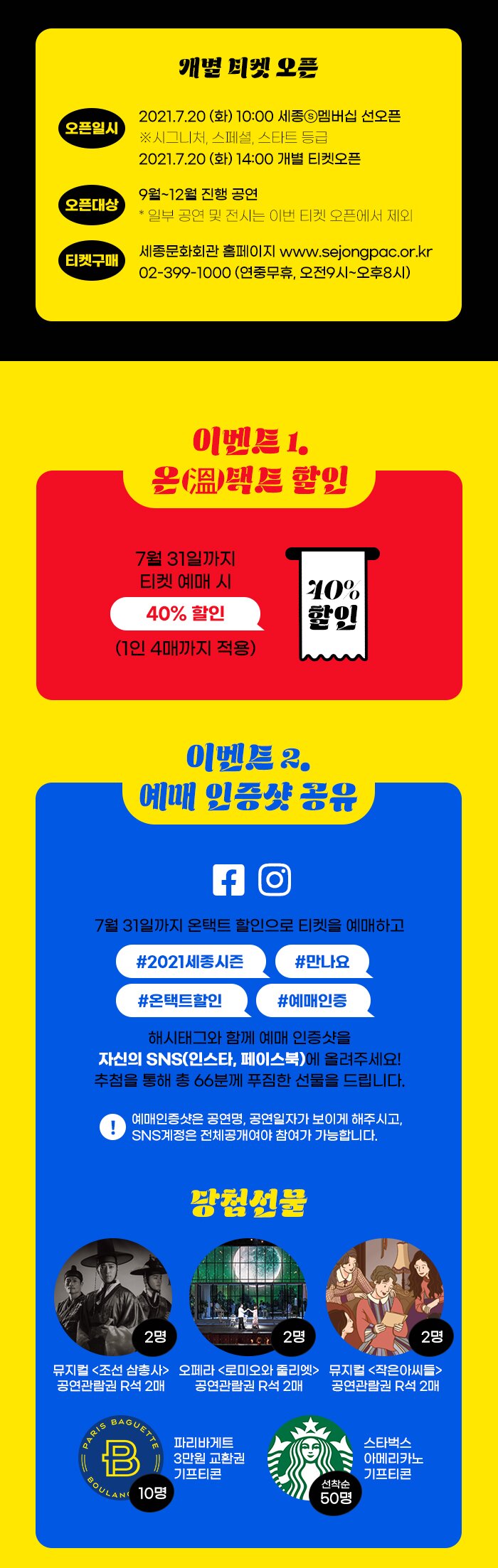 개별 티켓 오픈 오픈일시 2021.7.20 (화) 14:00 오픈대상 9~12월 진행 공연 및 전시 * 일부 공연은 이번 티켓 오픈에서 제외  티켓 구매 세종문화회관 홈페이지 www.sejongpac.or.kr 02-399-1000 (연중무휴, 오전9시~오후8시)  +S멤버십 내용  이벤트 1. 온(溫)택트 할인 7월 31일까지 티켓 예매 시, 40% 할인 (1인 4매까지 적용)  이벤트 2. 예매 인증샷 공유 7월 31일까지 온택트 할인으로 티켓을 예매하고 #2021세종시즌 #만나요 #온택트할인 #예매인증 해시태그와 함께 예매 인증샷을 자신의 SNS(인스타, 페이스북)에 올려주세요! 추첨을 통해 총 66분께 푸짐한 선물을 드립니다.  ! 예매인증샷은 공연명, 공연일자가 보이게 해주시고, SNS계정은 전체공개여야 참여가 가능합니다.  당첨선물 뮤지컬<조선 삼총사> 공연관람권 R석 2매?  오페라<로미오와 줄리엣> 공연관람권 R석 R매  뮤지컬<작은 아씨들> 공연괌람권 R석 R매  파리바게트 3만원 교환권 이프티콘 스타벅스 아메리카노 기프티콘