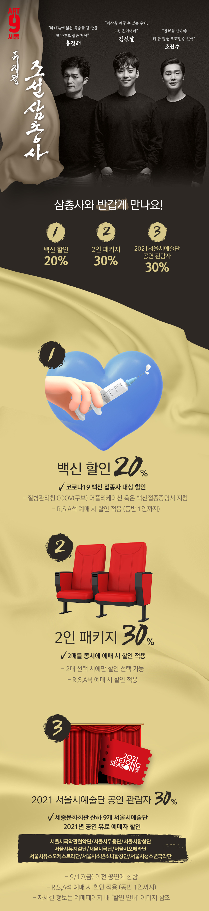 Art-9 세종 조선삼총사 삼총사와 반갑게 만나요! 백신 할인 20%  2인 패키지 30% 2021서울시예술단 공연 관람자 30% 코로나19 백신 접종자 대상 할인 - 질병관리청 COOV(쿠브) 어플리케이션 혹은 백신접종증명서 지참  - R,S,A석 예매 시 할인 적용 (동반 1인까지) 2인 패키지 30% 2매를 동시에 예매 시 할인 적용  - 2매 선택 시에만 할인 선택 가능 - R,S,A석 예매 시 할인 적용 2021 서울시예술단 공연 관람자 30% 세종문화회관 산하 9개 서울시예술단  2021년 공연 유료 예매자 할인 서울시국악관현악단/서울시무용단/서울시합창단 서울시뮤지컬단/서울시극단/서울시오페라단 서울시유스오케스트라단/서울시소년소녀합창단/서울시청소년국악단 - 9/17(금) 이전 공연에 한함 - R,S,A석 예매 시 할인 적용 (동반 1인까지) - 자세한 정보는 예매페이지 내 ‘할인 안내’ 이미지 참조