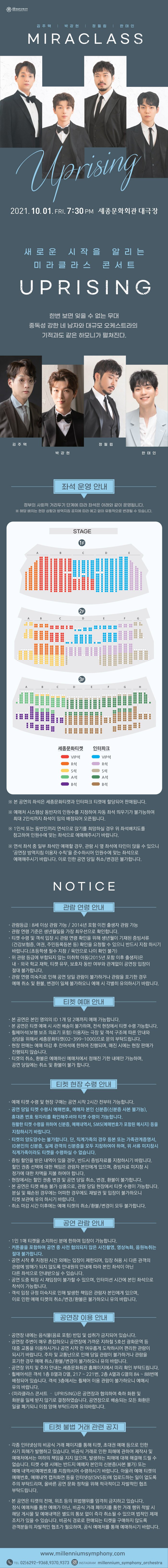실내오케스트라 membrom creen 김 주택 | 박강현 | 정필립 | 한태인 MIRACLASS Uprising 2021.10.01. FRI, 7:30 PM 세종문화회관 대극장 '새로운 시작을 알리는 '미라클 라스 콘서트 UPRISING '한번 보면 잊을 수 없는 무대 '중독성 강한 네 남자와 대규모 오케스트라의 '기적과도 같은 하모니가 펼쳐진다. 김 주택 정필립 박강현 한태인 좌석 운영 안내 정부의 사회적 거리두기 단계에 따라 좌석은 아래와 같이 운영됩니다. ※ 해당 배치는 현장 상황과 방역지침 공지에 따라 예고 없이 유동적으로 변경될 수 있습니다.」 STAGE (1F) | BEE 00 HARE HEE HE H STERE THER SHAREHE HE TORRE 3F CD F G HRER BOE 세종문화티켓 | 인터파크 VIP석 VIPA OR4 S석 A석 R석 B석 ※ 본 공연의 좌석은 세종문화티켓과 인터파크 티켓에 할당되어 판매됩니다. ※ 예매처 시스템상 동반자의 인원수를 지정하여 자동 좌석 띄우기가 불가능하여, 최대 2인석까지 좌석이 임의 배정되어 오픈됩니다. ※ 1인석 또는 동반인끼리 연석으로 앉기를 희망하실 경우 위 좌석배치도를 참고하여 인원수에 맞는 좌석으로 에매해주시기 바랍니다. ※ 연석 좌석 중 일부 좌석만 예매할 경우, 관람 시 옆 좌석에 타인이 앉을 수 있으니 '공연장 방역지침 이용자 수칙'을 준수하시어 인원수에 맞는 좌석으로 예매해주시기 바랍니다. 이로 인한 공연 당일 취소/변경은 불가합니다. NOTICE | 관람 연령 안내 - · 관람등급 : 8세 이상 관람 가능 / 2014년 포함 이전 출생자 관람 가능 ·관람 연령 기준은 생년월일을 가장 최우선으로 확인합니다. · 티켓 수령 및 객석 입장 시 관람 연령 확인을 위해 생년월이 기재된 증빙서류 (건강보험증, 여권, 주민등록등본 등) 확인을 요청할 수 있으니 반드시 지참 하시기 바랍니다.(초등학생 필수 지참 / 육안으로 나이 확인 불가) , 위 관람 등급에 부합되지 않는 미취학 아동(2015년 포함 이후 출생자)은 내·외국 학교 재학, 티켓 유무, 보호자 동반 여부와 관계없이 공연장 입장이 절대 불가합니다. · 관람 연령 미숙지로 인해 공연 당일 관람이 불가하거나 관람을 포기한 경우, 예매 취소 및 환불, 변경이 일체 불가하오니 예매 시 각별히 유의하시기 바랍니다. | 티켓 예매 안내 · 본 공연은 본인 명의의 ID 1개 당 2매까지 예매 가능합니다. · 본 공연은 티켓 예매 시 사전 배송이 불가하며, 전석 현장에서 티켓 수령 가능합니다. 휠체어석(보행 보조 의료기 포함) 이용자는 극장 및 객석 구조에 따른 안내 상담을 위해서 세종문화티켓 (02-399-1000)으로 문의 부탁드립니다. · 현장 판매는 예매 마감 후 잔여석에 한하여 진행되며, 매진 시에는 현장 판매가 진행되지 않습니다. · 티켓의 취소, 환불은 예매하신 예매처에서 정해진 기한 내에만 가능하며, 공연 당일에는 취소 및 환불이 불가 합니다. | 티켓 현장 수령 안내 · 예매 티켓 수령 및 현장 구매는 공연 시작 2시간 전부터 가능합니다. · 공연 당일 티켓 수령시 예매번호, 예매자 본인 신분증(신분증 사본 불가능), 휴대폰 번호 뒷자리를 확인해주셔야 티켓 수령이 가능합니다. 원활한 티켓 수령을 위하여 신분증, 예매내역서, SMS(예매번호가 포함된 메시지) 등을 지참하시기 바랍니다. · 티켓의 양도양수는 불가합니다. 단, 직계가족의 경우 등본 또는 가족관계증명서, ID 본인의 신분증, 실제 관객의 신분증을 모두 지참하여야 하며, 위 서류 미지참시 직계가족이라도 티켓을 수령하실 수 없습니다. 증빙 할인을 받은 내역이 있을 경우, 반드시 증빙자료를 지참하시기 바랍니다. 할인 권종 선택에 대한 책임은 관람자 본인에게 있으며, 증빙자료 미지참 시 '정가에 대한 차액을 지불 하여야 합니다. · 현장에서는 할인 권종 변경 및 공연 당일 취소, 변경, 환불이 불가합니다. 본 공연은 티켓 배송 불가 상품으로, 관람 당일 현장에서 티켓 수령이 가능합니다. 분실 및 훼손된 경우에는 어떠한 경우에도 재발권 및 입장이 불가하오니 티켓 보관에 유의 하시기 바랍니다. · 취소 마감 시간 이후에는 예매 티켓의 취소/환불/변경이 모두 불가합니다. | 공연 관람 안내 - ·1인 1매 티켓을 소지하신 분에 한하여 입장이 가능합니다. · 커튼콜을 포함하여 공연 중 사전 협의되지 않은 사진촬영, 영상녹화, 음원녹취는 절대 불가합니다. · 공연 시작 후 지정된 시간 외에는 입장이 제한되며, 입장 허용 시 다른 관객의 관람에 방해가 되지 않도록 안내원의 안내에 따라 본인 좌석이 아닌 '다른 좌석으로 안내받으실 수 있습니다.」 · 공연 도중 퇴장 시 재입장이 불가할 수 있으며, 인터미션 시간에 본인 좌석으로 착석이 가능합니다. · 객석 입장 규정 미숙지로 인해 발생한 책임은 관람자 본인에게 있으며, 이로 인한 예매 티켓의 취소/변경/환불은 불가하오니 유의 바랍니다. | 공연장 이용 안내 공연장 내에는 음식물(음료 포함) 반입 및 섭취가 금지되어 있습니다. 공연장 주변이 매우 혼잡하오니 공연장에 가까운 지하철 5호선 광화문역 등 대중 교통을 이용하시거나 공연 시작 전 여유롭게 도착하시어 편리한 관람이 되시기 바랍니다. 주차 및 교통난으로 인해 당일 관람이 불가하거나 관람을 포기한 경우 예매 취소/환불/변경이 불가하오니 유의 바랍니다. · 공연장 위치 및 주차 안내는 세종문화회관 홈페이지에서 미리 확인 부탁드립니다. 휠체어석은 객석 1층 B열과 D열, 217 ~ 221번, 2층 A열과 G열의 84 ~ 88번에 배정되어 있습니다. 객석 3층에서는 휠체어 이용 관람이 불가하오니 예매시 유의 바랍니다. ·〈미라클라스 콘서트 - UPRISING)은 공연장과 협의하여 축하 화환 및 화분을 일체 받지 않기로 결정하였습니다. 공연장으로 배송되는 모든 화환은 일괄 폐기되니 이점 양해 부탁드리며 유의바랍니다. 티켓 불법 거래 관련 공지 | · 각종 인터넷상의 비공식 거래 페이지를 통해 티켓, 초대권 예매 등으로 인한 사기 피해가 발행하고 있습니다. 비공식 거래로 인한 피해에 관하여 제작사 및 예매처에서는 여하의 책임을 지지 않으며, 발생하는 피해에 대해 해결해 드릴 수 없습니다. 티켓 수령 시에는 반드지 예매자 본인의 신분증(사본 불가) 또는 예매 내역서예매번호)를 지참하시어 수령하시기 바랍니다. 아울러 예매 티켓의 예매번호, 예매내역 캡처화면 등을 인터넷상(SNS등)에 업로드하는 일이 없도록 주의 부탁드리며, 올바른 공연 문화 정착을 위해 적극적이고 자발적인 협조 부탁드립니다. · 본 공연은 티켓의 전매, 위조 등의 위법행위를 엄격히 금지하고 있습니다. 정식 예매처를 통한 예매가 아닌, 비공식 거래 페이지를 통한 거래 행위 적발 시 해당 게시물 및 예매내역은 별도의 통보 없이 즉각 취소될 수 있으며 법적인 제재 조치가 있을 수 있습니다. 비공식 경로로 판매되는 티켓을 구매하지 않도록 관객분들의 자발적인 협조가 필요하며, 공식 예매처를 통해 예매하시기 바랍니다. www.millenniumsymphony.com CO TEL 02)6292-9368,9370,9373 | INSTAGRAM millennium_symphony_orchestra