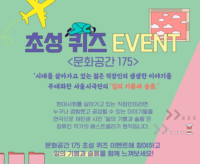 초성퀴즈 EVENT <문화공간 175> '시대를 살아가고 있는 젊은 직장인의 생생한 이야기를 무대화한 서울시극단의 '일의 기쁨과 슬픔. 현대사회를 살아가고 있는 직장인이라면, 누구나 경험했고 공감할 수 있는 이야기들을 연극으로 재탄생 시킨 '일의 기쁨과 슬픔'은 장류진 작가의 베스트셀러가 원작입니다.  문화공간 175 초성 퀴즈 이벤트에 참여하고 일의 기쁨과 슬픔을 함께 느껴보세요!!