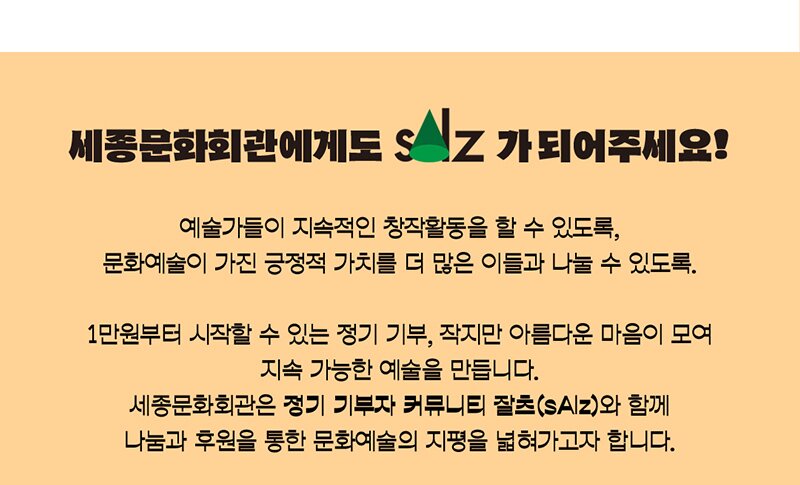 세종문화회관에게도  sAlz가 되어주세요. 예술가들이 지속적인 창작활동을 할 수 있도록, 문화예술이 가진 긍정적 가치를 더 많은 이들과 나눌 수 있도록.  1만원부터 시작할 수 있는 정기 기부, 작지만 아름다운 마음이 모여 지속가능한 예술을 만듭니다. 세종문화회관은 정기 기부자 커뮤니티 잘츠(sAlz)와 함께 나눔과 후원을 통한 문화예술의 지평을 넓혀가고자 합니다.  기부하기 secure.donus.org/sejongpac