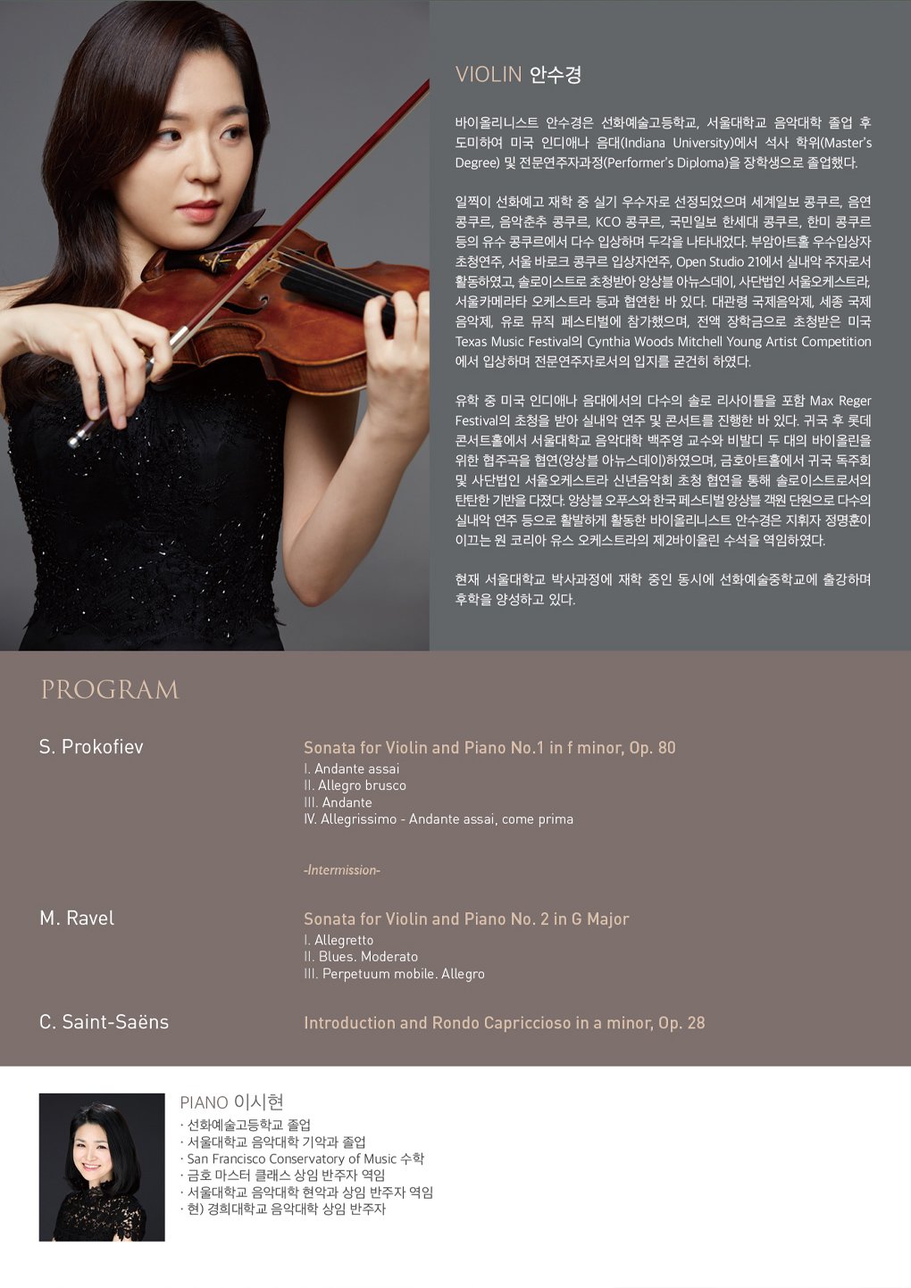 Violin 안수경 정교한 테크닉과 섬세한 음악성을 갖춘 바이올리니스트 안수경은 선화예술고등학교, 서울대학교 음악대학을 졸업 후 도미하여 인디애나 음악대학(Indiana University)에서 석사 학위(Master’s Degree)와 전문연주자과정(Performer’s Diploma)을 장학생으로 졸업하였다.  선화예고 재학 시절 실기 우수자로의 선정과 더불어 세계일보 콩쿠르, 음연 콩쿠르, 음악춘추 콩쿠르, KCO 콩쿠르, 국민일보 한세대 콩쿠르, 한미 콩쿠르 등에서 입상하며 두각을 나타낸 그녀는 부암아트홀 우수 입상자 초청 연주, 서울 바로크 콩쿠르 입상자 연주, Open Studio 21에서 실내악 주자로 활동하였고 앙상블 아뉴스데이, 사단법인 서울오케스트라, 서울 카메라타 오케스트라와도 협연하며 그 실력을 입증 받았다. 대관령 국제음악제, 세종 국제음악제, 유로 뮤직 페스티벌에 참가하였으며 미국 Texas Music Festival에 전액 장학금으로 참가하여 Cynthia Woods Mitchell Young Artist Competition에서 입상한 바 있다.  미국 유학 시절 인디애나 음악대학에서 다수의 솔로 리사이틀과 더불어 Max Reger Festival에서 실내악 연주를 한 안수경은 귀국 후에는 롯데콘서트홀에서 서울대학교 음악대학 백주영 교수와 함께 비발디의 두 대의 바이올린을 위한 협주곡을 앙상블 아뉴스데이와 협연하였고, 이후 금호아트홀에서 귀국 독주회를 가진 바 있다. 또한 사단법인 서울오케스트라 신년음악회에 초청되어 협연하였으며 앙상블 오푸스와 한국 페스티벌 앙상블 객원 단원으로 다수의 실내악 연주 활동을 활발하게 하였고, 지휘자 정명훈이 이끄는 원 코리아 유스 오케스트라의 제 2바이올린 수석을 역임한 바 있다.  현재 서울대학교 박사과정에 재학 중인 동시에 선화예술중학교에 출강하며 후학 양성에도 힘쓰고 있다.   Piano 이시현 -선화예술고등학교 졸업 -서울대학교 음악대학 기악과 졸업 -San Francisco Conservatory of Music 수학 -금호 마스터클래스 상임 반주자 역임 -서울대학교 음악대학 현악과 상임 반주자 역임 -현) 경희대학교 음악대학 상임 반주자      S. Prokofiev / Sonata for Violin and Piano No.1 in f minor, Op. 80                   Ⅰ. Andante assai                   Ⅱ. Allegro brusco                   Ⅲ. Andante                   Ⅳ. Allegrissimo - Andante assai, come prima   -Intermission-   M. Ravel / Sonata for Violin and Piano No. 2 in G Major                Ⅰ. Allegretto                Ⅱ. Blues. Moderato                Ⅲ. Perpetuum mobile. Allegro   C. Saint-Saëns / Introduction and Rondo Capriccioso in a minor, Op. 28