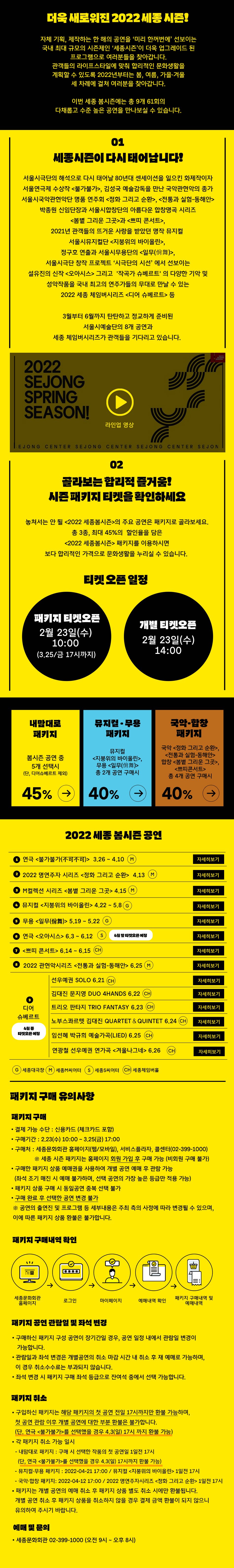 더욱 새로워진 2022 세종 시즌! 자체 기획, 제작하는 한 해의 공연을 미리 한꺼번에 선보이는 국내 최대 규모의 시즌제인 세종시즌이 더욱 업그레이드 된 프로그램으로 여러분들을 찾아갑니다. 관객들의 라이프스타일에 맞춰 합리적인 문화생활을 계획할 수 있도록 2022년부터는 봄, 여름, 가을·겨울 세 차례에 걸쳐 여러분을 찾아갑니다. 이번 세종 봄시즌에는 총 9개 61회의 다채롭고 수준 높은 공연을 만나보실 수 있습니다. 세종시존이다시태어납니다! 서울시극단의 해석으로 다시 태어날 80년대 센세이션을 일으킨 화제작이자 서울연극제 수상작 불가불가, 김성국 예술감독을 만난 국악관현악의 종가 서울시국악관현악단 명품 연주회 정화 그리고 순환, 전통과 실험-동해안 박종원 신임단장과 서울시합창단의 아름다운 합창명곡 시리즈 봄볕 그리운 그곳과 쁘띠 콘서트, 2021년 관객들의 뜨거운 사랑을 받았던 명작 뮤지컬 서울시뮤지컬단 지붕위의 바이올린, 정구호 연출과 서울시무용단의 일무(舞), 서울시극단 창작 프로젝트 시극단의 시선 에서 선보이는 설유진의 신작 오아시스 그리고 작곡가 슈베르트 의 다양한 기악 및 성악작품을 국내 최고의 연주가들의 무대로 만날 수 있는 2022 세종 체임버시리즈 <디어 슈베르트> 등 3월부터 6월까지 탄탄하고 정교하게 준비된 서울시예술단의 8개 공연과 세종 체임버시리즈가 관객들을 기다리고 있습니다. 02.골라보는 합리적 즐거움! 시즌 패키지 티켓을 확인하세요. 놓쳐서는 안 될 2022 세종봄시즌의 주요 공연은 패키지로 골라보세요. 총 3종, 최대 45%의 할인율을 담은 2022 세종봄시즌 패키지를 이용하시면 보다 합리적인 가격으로 문화생활을 누리실 수 있습니다. 티켓 오른 일정 : 패키지 티켓오픈 2월 23일(수) 10:00 (3.25/금 17시까지), 개별 티켓오픈 2월 23일(수) 14:00. 내맘대로 패키지 : 봄시즌 공연 중 5개 선택시 (단, 디어슈베르트 제외) 45%, 뮤지컬 무용 패키지 : 뮤지컬 지붕위의 바이올린, 무용 일무(僧舞) 총 2개 공연 구매시 40%, 국악 합창 패키지 : 국악 정화 그리고 순환, 전통과 실험 - 동해안 합창 봄볕 그리운 그곳, 쁘띠콘서트 총 4개 공연 구매시 40%. 2022 세종 봄시즌 공연 : 1 연극 불가불가(不可不可) 3.26 ~ 4.10 (M). 2 2022 명연주자 시리즈 정화 그리고 순환 4.13 (M). 3 M컬렉션 시리즈 봄볕 그리운 그곳 4.15 (M). 4 뮤지컬 지붕위의 바이올린 4.22 ~ 5.8 (G). 5 무용 일무(僧舞) 5.19 ~ 5.22 (G). 6 연극 오아시스 6.3 ~ 6.12 (S) 4월 말 티켓오픈 예정. 7 쁘띠 콘서트 6.14 ~ 6.15 (CH). 8 2022 관현악시리즈 전통과 실험-동해안 6.25 (M). 9 디어 슈베르트 4월 중 티켓오픈 예정, 선우예권 SOLO 6.21 (CA),김대진 문지영 DUO 4HANDS 6.22 (CH),트리오 판타지 TRIO FANTASY (CH),노부스콰르텟 김대진 QUARTET & QUINTET (CH),임선혜 박규희 예술가곡(LIED) 6.25 (CH),연광철 선우예권 연가곡 겨울나그네 6.26 (CH),(G)세종대극장, (M)세종M씨어터, (S)세종S씨어터, (CH)세종체임버홀. 패키지 구매 유의사항 : 패키지 구매 • 결제 가능 수단 : 신용카드 (체크카드 포함) • 구매기간 : 2.23(수) 10:00 ~ 3.25(금) 17:00 • 구매처 : 세종문화회관 홈페이지(웹/모바일), 서비스플라자, 콜센터(02-399-1000) ※ 세종 시즌 패키지는 홈페이지 회원 가입 후 구매 가능 (비회원 구매 불가) • 구매한 패키지 상품 예매권을 사용하여 개별 공연 예매 후 관람 가능 (좌석 조기 매진 시 예매 불가하며, 선택 공연의 가장 높은 등급만 적용 가능) · 패키지 상품 구매 시 동일공연 중복 선택 불가 • 구매 완료 후 선택한 공연 변경 불가 ※ 공연의 출연진 및 프로그램 등 세부내용은 주최 측의 사정에 따라 변경될 수 있으며, 이에 따른 패키지 상품 환불은 불가합니다. 패키지 구매내역 확인 : 세종문화회관 홈페이지- 로그인 - 마이페이지 - 예매내역 확인 - 패키지 구매내역 및 예매내역. 패키지 공연 관람일 및 좌석 변경 : • 구매하신 패키지 구성 공연이 장기간일 경우, 공연 일정 내에서 관람일 변경이 가능합니다. • 관람일과 좌석 변경은 개별공연의 취소 마감 시간 내 취소 후 재 예매로 가능하며, 이 경우 취소수수료는 부과되지 않습니다. • 좌석 변경 시 패키지 구매 좌석 등급으로 잔여석 중에서 선택 가능합니다. 패키지 취소 • 구입하신 패키지는 해당 패키지의 첫 공연 전일 17시까지만 환불 가능하며, 첫 공연 관람 이후 개별 공연에 대한 부분 환불은 불가합니다. (단, 연극 불가불가를 선택했을 경우 4.3(일) 17시 까지 환불 가능) • 각 패키지 취소 가능 일시 - 내맘대로 패키지 : 구매 시 선택한 작품의 첫 공연일 1일전 17시 (단, 연극 불가불가를 선택했을 경우 4.3(일) 17시까지 환불 가능) - 뮤지컬 무용 패키지 : 2022-04-21 17:00 / 뮤지컬 지붕위의 바이올린 1일전 17시 - 국악 합창 패키지: 2022-04-12 17:00 / 2022 명연주자시리즈 정화 그리고 순환 1일전 17시 • 패키지는 개별 공연의 예매 취소 후 패키지 상품 별도 취소 시에만 환불됩니다. 개별 공연 취소 후 패키지 상품을 취소하지 않을 경우 결제 금액 환불이 되지 않으니 유의하여 주시기 바랍니다. 예매 및 문의 • 세종문화회관 02-399-1000 (오전 9시 ~ 오후 8시)