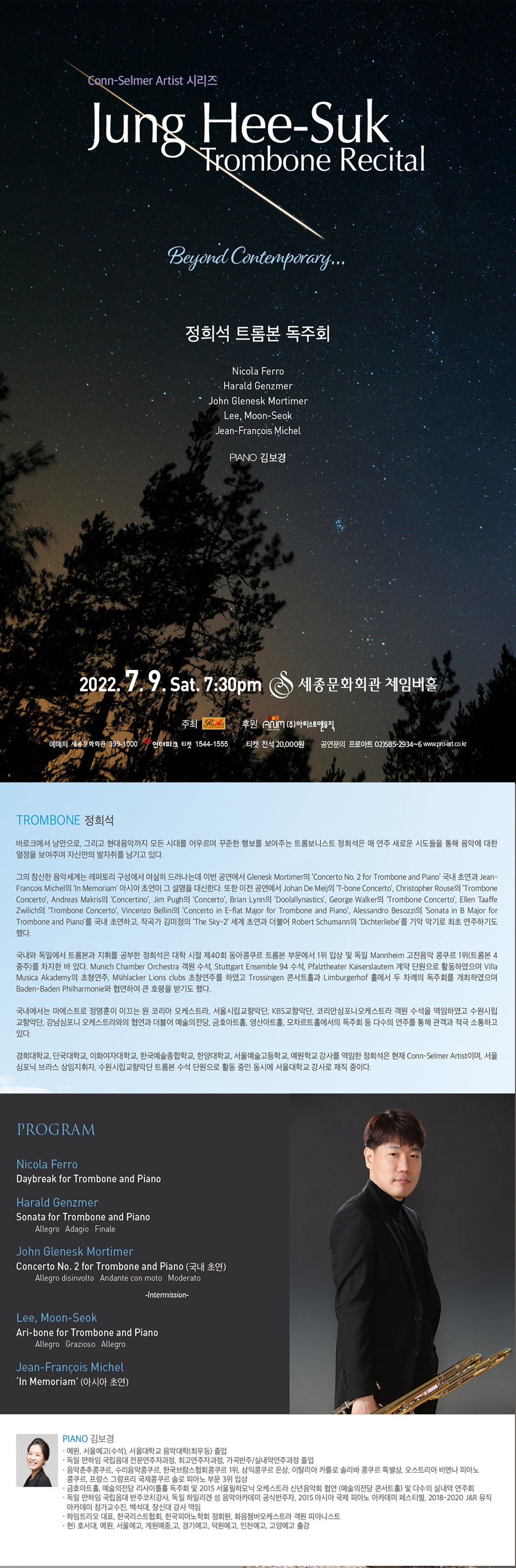 PROGRAM  Nicola Ferro / Daybreak for Trombone and Piano  Harald Genzmer / Sonata for Trombone and Piano                     Allegro                     Adagio                      Finale   John Glenesk Mortimer / Concerto No. 2 for Trombone and Piano (국내 초연)                            Allegro disinvolto                             Andante con moto                             Moderato    -Intermission-    Lee, Moon-Seok / Ari-bone for Trombone and Piano                      Allegro                      Grazioso                     Allegro   Jean-François Michel / “In Memoriam” (아시아 초연)      *Trombone 정희석  바로크에서 낭만으로, 그리고 현대음악까지 모든 시대를 어우르며 꾸준한 행보를 보여주는 트롬보니스트 정희석은 매 연주 새로운 시도들을 통해 음악에 대한 열정을 보여주며 자신만의 발자취를 남기고 있다.    그의 참신한 음악세계는 레퍼토리 구성에서 여실히 드러나는데 이번 공연에서 Glenesk Mortimer의 ‘Concerto No. 2 for Trombone and Piano’ 국내 초연과Jean-François Michel의 To Branimir Slokar “In Memoriam” 아시아 초연이 그 설명을 대신한다. 또한 이전 공연에서 Johan De Meij의 ‘T-bone Concerto’, Christopher Rouse의 ’Trombone Concerto’, Andreas Makris의 ’Concertino’, Jim Pugh의 ‘Concerto’, Brian Lynn의 ‘Doolallynastics’, George Walker의 ’Trombone Concerto’, Ellen Taaffe Zwilich의 ‘Trombone Concerto’, Vincenzo Bellini의 ‘Concerto in E-flat Major for Trombone and Piano’, Alessandro Besozzi의 ‘Sonata in B Major for Trombone and Piano’를 국내 초연하고, 작곡가 김미정의 ’The Sky-2’ 세계 초연과 더불어 Robert Schumann의 ‘Dichterliebe’를 기악 악기로 최초 연주하기도 했다.    국내와 독일에서 트롬본과 지휘를 공부한 정희석은 대학 시절 제40회 동아콩쿠르 트롬본 부문에서 1위 입상 및 독일 Mannheim 고전음악 콩쿠르 1위(트롬본 4중주)를 차지한 바 있다. Munich Chamber Orchestra 객원 수석, Stuttgart Ensemble 94 수석, Pfalztheater Kaiserslautem 계약 단원으로 활동하였으며 Villa Musica Akademy의 초청연주, Mühlacker Lions clubs 초청연주를 하였고 Trossingen 콘서트홀과 Limburgerhof 홀에서 두 차례의 독주회를 개최하였으며 Baden-Baden Philharmonie와 협연하여 큰 호평을 받기도 했다.    국내에서는 마에스트로 정명훈이 이끄는 원 코리아 오케스트라, 서울시립교향악단, KBS교향악단, 코리안심포니오케스트라 객원 수석을 역임하였고 수원시립교향악단, 강남심포니 오케스트라와의 협연과 더불어 예술의전당, 금호아트홀, 영산아트홀, 모차르트홀에서의 독주회 등 다수의 연주를 통해 관객과 적극 소통하고 있다.    경희대학교, 단국대학교, 이화여자대학교, 한국예술종합학교, 한양대학교, 서울예술고등학교, 예원학교 강사를 역임한 정희석은 현재 Conn-Selmer Artist이며, 서울 심포닉 브라스 상임지휘자, 수원시립교향악단 트롬본 수석 단원으로 활동 중인 동시에 서울대학교 강사로 재직 중이다.   *Piano 김보경  -예원, 서울예고(수석), 서울대학교 음악대학(최우등) 졸업  -독일 만하임 국립음대 전문연주자과정, 최고연주자과정, 가곡반주/실내악연주과정 졸업  -음악춘추콩쿠르, 수리음악콩쿠르, 한국브람스협회콩쿠르 1위, 삼익콩쿠르 은상, 이탈리아 카를로 솔리바 콩쿠르 특별상, 오스트리아 비엔나 피아노콩쿠르, 프랑스 그랑프리 국제콩쿠르 솔로 피아노 부문 3위 입상  -금호아트홀, 예술의전당 리사이틀홀 독주회 및 2015 서울필하모닉 오케스트라 신년음악회 협연 (예술의전당 콘서트홀) 및 다수의 실내악 연주회  -독일 만하임 국립음대 반주코치강사, 독일 하일리겐 성 음악아카데미 공식반주자, 2015 아시아 국제 피아노 아카데미 페스티벌, 2018-2020 J&R 뮤직아카데미 참가교수진, 백석대, 장신대 강사 역임  -하임트리오 대표, 한국리스트협회, 한국피아노학회 정회원, 화음쳄버오케스트라 객원 피아니스트  -현) 호서대, 예원, 서울예고, 계원예중,고, 경기예고, 덕원예고, 인천예고, 고양예고 출강