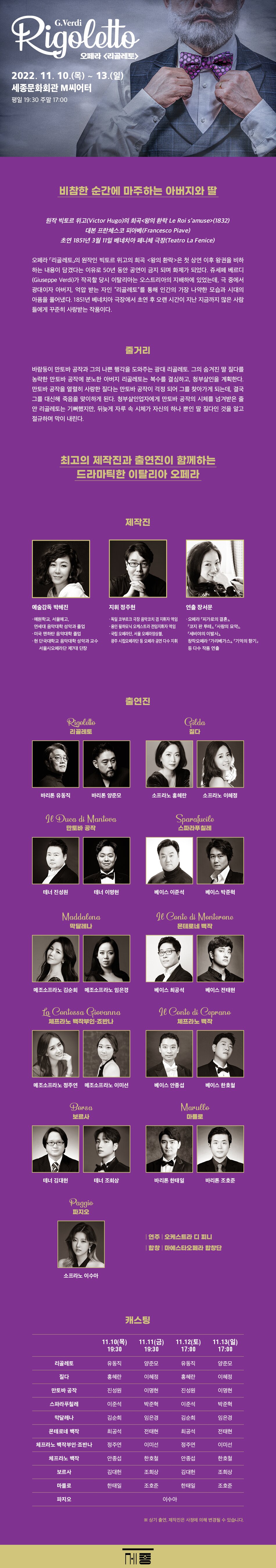 G. Verddi Rigoletto 오페라 <리골레토> 2022. 11. 10.(목) ~ 13.(일) 세종문화회관 M씨어터 평일 19:30 주말 17:00 비참한 순간에 마주하는 아버지와 딸 원작 빅토르 위고(Victor Hugo)의 희곡 <왕의 환락 Le Roi samuse>(1832) 대본 프란체스코 피아베(Francesco Piave) 초연 1851년 3월 11일 베네치아 페니체 극장(Teatro La Fenice) 오페라 리골레토의 원작인 빅토르 위고의 희곡 <왕의 환락>은 첫 상연 이후 왕권을 비하 하는 내용이 담겼다는 이유로 50년 동안 공연이 금지 되며 화제가 되었다. 쥬세페 베르디 (Giuseppe Verdi)가 작곡할 당시 이탈리아는 오스트리아의 지배하에 있었는데, 극 중에서 광대이자 아버지, 억압 받는 자인 “리골레토”를 통해 인간의 가장 나약한 모습과 시대의 아픔을 풀어냈다. 1851년 베네치아 극장에서 초연 후 오랜 시간이 지난 지금까지 많은 사람 들에게 꾸준히 사랑받는 작품이다. * 줄거리 :  바람둥이 만토바 공작과 그의 나쁜 행각을 도와주는 광대 리골레토, 그의 숨겨진 딸 질다를 농락한 만토바 공작에 분노한 아버지 리골레토는 복수를 결심하고, 청부살인을 계획한다. 만토바 공작을 열렬히 사랑한 질다는 만토바 공작이 걱정 되어 그를 찾아가게 되는데, 결국 그를 대신해 죽음을 맞이하게 된다. 청부살인업자에게 만토바 공작의 시체를 넘겨받은 줄 안 리골레토는 기뻐했지만, 뒤늦게 자루 속 시체가 자신의 하나 뿐인 딸 질다인 것을 알고 절규하며 막이 내린다. 최고의 제작진과 출연진이 함께하는 드라마틱한 이탈리아 오페라 * 제작진 *  - 예술감독 박혜진 : 예원학교, 서울예고, 연세대 음악대학 성악과 졸업, 미국 맨하탄 음악대학 졸업,  현 단국대학교 음악대학 성악과 교수, 서울시오페라단 제7대 단장 - 지휘 정주현 : 독일 코부르크 극장 음악코치 겸 지휘자 역임, 용인 필하모닉 오케스트라 전임지휘자 역임, 국립 오페라단, 서울 오페라앙상블, 광주 시립오페라단 등 오페라 공연 다수 지휘 - 연출 장서문 : 오페라 피가로의 결혼,  「코지 판 투테」, 「사랑의 묘약」,「세비야의 이발사」 창작오페라 「가리베가스」, 「기억의 향기」 등 다수 작품 연출 * 출연진 *  - Rigoletto 리골레토 : 바리톤 유동직, 바리톤 양준모 - Gilda 질다 : 소프라노 홍혜란, 소프라노 이혜정 - Duca di Mantova 만토바 공작 : 테너 진성원, 테너 이명현 - Sparafucilo 스파라푸칠레 : 베이스 이준석, 베이스 박준혁 - Maddalona 막달레나 : 메조소프라노 김순희, 메조소프라노 임은경 - Conte di Monterono 몬테로네 백작 : 베이스 최공석, 베이스 전태현 - Contessa Giovanna 체프라노 백작부인 죠반나 : 메조소프라노 정주연, 메조소프라노 이미선 - Le Conte di Coprano 체프라노 백작 : 베이스 안종섭, 베이스 한호철 - Borsa 보르사 : 테너 김대헌, 테너 조희상 - Marullo 마를로 : 바리톤 한태일, 바리톤 조호준 - Paggio 파지오 : 소프라노 이수아  |연주 : 오케스트라 디 피니 | 합창 : 마에스타오페라 합창단 | * 캐스팅 *  - 11.10(목) 19:30 (리골레토) 유동직,(질다) 홍혜란, (만토바 공작) 진성원, (스파라푸칠레) 이준석, (막달레나) 김순희, (몬테로네 백작) 최공석, (체프라노 백작부인 죠반나) 정주연, (체프라노 백작)안종섭, (보르사)김대헌, (마를로)한태일, (파지오) 이수아 - 11.11(금) 19:30 (리골레토) 양준모, (질다) 이혜정, (만토바 공작) 이명현, (스파라푸칠레) 박준혁, (막달레나) 임은경, (몬테로네 백작) 전태현, (체프라노 백작부인 죠반나) 이미선, (체프라노 백작)한호철, (보르사)조희상, (마를로)조호준, (파지오) 이수아 - 11.12(토) 1700 (리골레토) 유동직, (질다) 홍혜란, (만토바 공작) 진성원, (스파라푸칠레) 이준석, (막달레나) 김순희, (몬테로네 백작) 최공석, (체프라노 백작부인 죠반나) 정주연, (체프라노 백작)안종섭, (보르사)김대헌, (마를로)한태일, (파지오) 이수아 - 11.13(일) 17:00 (리골레토) 양준모, (질다) 이혜정 (만토바 공작) 이명현, (스파라푸칠레) 박준혁, (막달레나) 임은경, (몬테로네 백작) 전태현, (체프라노 백작부인 죠반나) 이미선, (체프라노 백작)한호철, (보르사)조희상, (마를로)조호준, (파지오) 이수아※ 상기 출연, 제작진은 사정에 의해 변경될 수 있습니다.세종