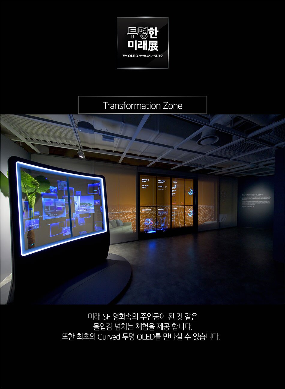 투명한 미래展 투명 OLED가 바꿀 도시, 산업, 예술 Transformation Zone ALL! 미래 SF 영화속의 주인공이 된 것 같은 몰입감 넘치는 체험을 제공합니다. 또한 최초의 Curved 투명 OLED를 만나실 수 있습니다.