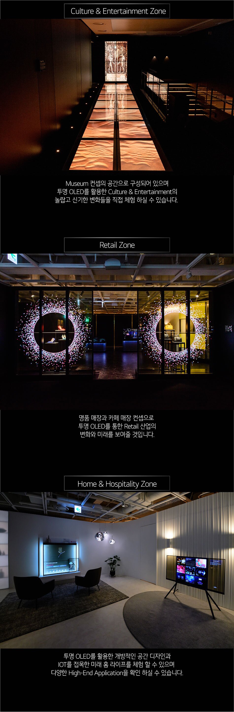 Culture & Entertainment Zone Museum 컨셉의 공간으로 구성되어 있으며 투명 OLED를 활용한 Culture & Entertainment의 놀랍고 신기한 변화들을 직접 체험 하실 수 있습니다. Retail Zone CRYST 명품 매장과 카페 매장 컨셉으로 투명 OLED를 통한 Retail 산업의 변화와 미래를 보여줄 것입니다. Home & Hospitality Zone 투명 OLED를 활용한 개방적인 공간 디자인과 IOT를 접목한 미래 홈 라이프를 체험 할 수 있으며 다양한 High-End Application을 확인 하실 수 있습니다.