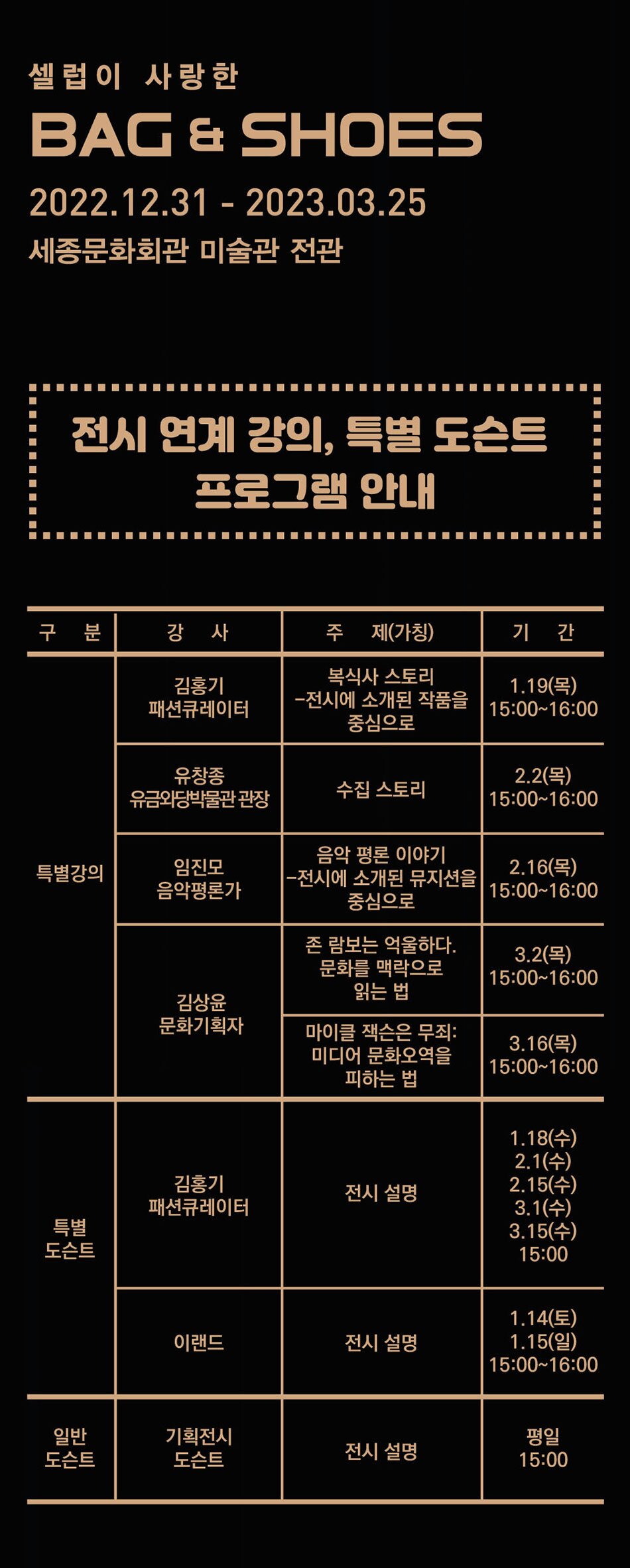 셀럽이 사랑 한 BAG & SHOES 2022.12.31 - 2023.03.25 세종문화회관 미술관 전관 전시 연계 강의, 특별 도슨트 프로그램 안내 구 분 강 사 주 제(가칭) 기 간 김홍기 복식사 스토리 패션큐레이터 -전시에 소개된 작품을 중심으로 1.19(목) 15:00-16:00 유창종 유금와당박물관 관장 수집 스토리 2.2 (목) 15:00-16:00 음악 평론 이야기 특별강의 임진모 음악평론가 2.16(목) -전시에 소개된 뮤지션을 중심으로 15:00-16:00 존 람보는 억울하다. 문화를 맥락으로 3.2(목) 15:00-16:00 읽는 법 김상윤 문화기획자 마이클 잭슨은 무죄: 미디어 문화오역을 피하는 법 김홍기 전시 설명 패션큐레이터 특별 도슨트 3.16(목) 15:00-16:00 1.18(수) 2.1(수) 2.15(수) 3.1(수) 3.15(수) 15:00 1.14(토) 이랜드 전시 설명 1.15(일) 15:00-16:00 일반 기획전시 평일 도슨트 도슨트 전시 설명 15:00