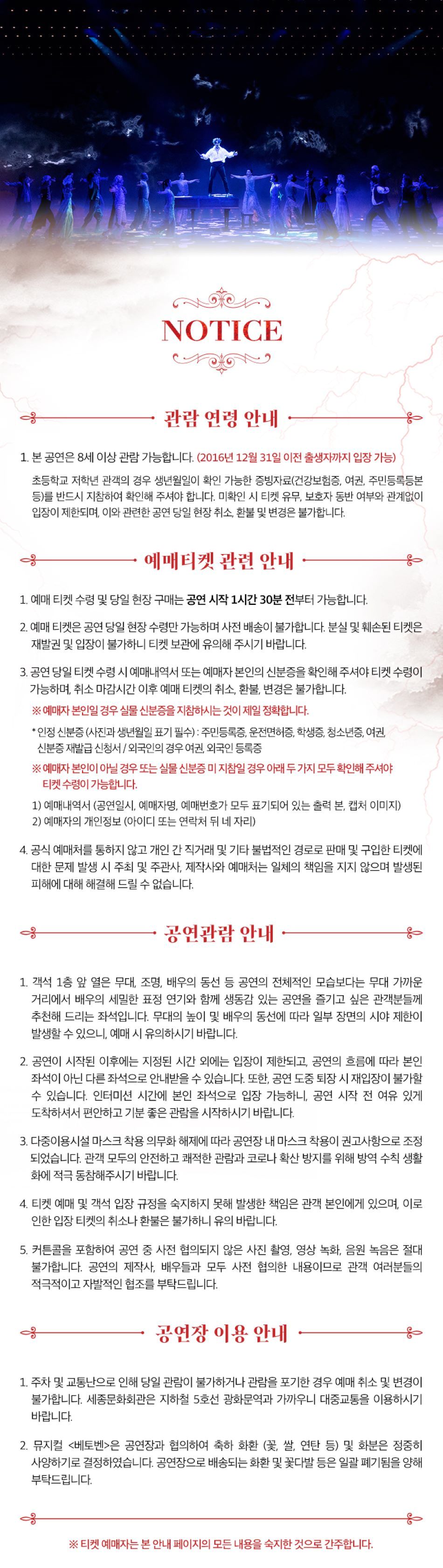  NOTICE 관람연령 안내 1. 본 공연은 8세 이상 관람 가능합니다. (2016년 12월 31일 이전 출생자까지 입장 가능) 초등학교 저학년 관객의 경우 생년월일이 확인 가능한 증빙자료(건강보험증, 여권, 주민등록등본 등)를 반드시 지참하여 확인해 주셔야 합니다. 미확인 시 티켓 유무, 보호자 동반 여부와 관계없이 입장이 제한되며, 이와 관련한 공연 당일 현장 취소, 환불 및 변경은 불가합니다. 예매티켓 관련 안내 1. 예매 티켓 수령 및 당일 현장 구매는 공연 시작 1시간 30분 전부터 가능합니다. 2. 예매 티켓은 공연 당일 현장수령만 가능하며 사전 배송이 불가합니다. 분실 및 훼손된 티켓은 재발권 및 입장이 불가하니 티켓 보관에 유의해 주시기 바랍니다. 3. 공연 당일 티켓 수령 시 예매내역서 또는 예매자 본인의 신분증을 확인해 주셔야 티켓 수령이 가능하며, 취소 마감시간 이후 예매 티켓의 취소, 환불, 변경은 불가합니다. ※ 예매자 본인일 경우 실물 신분증을 지참하시는 것이 제일 정확합니다. *인정 신분증 (사진과 생년월일 표기 필수): 주민등록증, 운전면허증, 학생증, 청소년증, 여권, 신분증 재발급 신청서 / 외국인의 경우 여권, 외국인등록증 ※ 예매자 본인이 아닐 경우 또는 실물 신분증 미지참일 경우 아래 두 가지 모두 확인해주셔야 티켓수령이 가능합니다. 1) 예매내역서 (공연일시, 예매자명, 예매번호가 모두 표기되어 있는 출력 본, 캡처 이미지) 2) 예매자의 개인정보 (아이디 또는 연락처 뒤 네 자리) 4. 공식 예매처를 통하지 않고 개인간 직거래 및 기타 불법적인 경로로 판매 및 구입한 티켓에 대한 문제 발생 시 주최 및 주관사, 제작사와 예매처는 일체의 책임을 지지 않으며 발생된 피해에 대해 해결해드릴 수 없습니다. 공연관람 안내 1. 객석 1층 앞 열은 무대, 조명, 배우의 동선 등 공연의 전체적인 모습보다는 무대 가까운 거리에서 배우의 세밀한 표정 연기와 함께 생동감 있는 공연을 즐기고 싶은 관객분들께 추천해 드리는 좌석입니다. 무대의 높이 및 배우의 동선에 따라 일부 장면의 시야 제한이 발생할 수 있으니, 예매 시 유의하시기 바랍니다. 2. 공연이 시작된 이후에는 지정된 시간 외에는 입장이 제한되고, 공연의 흐름에 따라 본인 좌석이 아닌 다른 좌석으로 안내받을 수 있습니다. 또한, 공연 도중 퇴장 시 재입장이 불가할 수 있습니다. 인터미션 시간에 본인 좌석으로 입장 가능하니, 공연 시작 전 여유 있게 도착하셔서 편안하고 기분 좋은 관람을 시작하시기 바랍니다. 3. 다중이용시설 마스크 착용 의무화 해제에 따라 공연장 내 마스크 착용이 권고사항으로 조정 되었습니다. 관객 모두의 안전하고 쾌적한 관람과 코로나 확산 방지를 위해 방역 수칙 생활 화에 적극 동참해주시기 바랍니다. 4. 티켓 예매 및 객석 입장 규정을 숙지하지 못해 발생한 책임은 관객 본인에게 있으며, 이로 인한 입장 티켓의 취소나 환불은 불가하니 유의 바랍니다. 5. 커튼콜을 포함하여 공연 중 사전 협의되지 않은 사진 촬영, 영상 녹화, 음원 녹음은 절대 불가합니다. 공연의 제작사, 배우들과 모두 사전 협의한 내용이므로 관객 여러분들의 적극적이고 자발적인 협조를 부탁드립니다. 공연장 이용 안내 1. 주차 및 교통난으로 인해 당일 관람이 불가하거나 관람을 포기한 경우 예매 취소 및 변경이 불가합니다. 세종문화회관은 지하철 5호선 광화문역과 가까우니 대중교통을 이용하시기 바랍니다. 2. 뮤지컬 <베토벤>은 공연장과 협의하여 축하 화환 꽃, 쌀, 연탄 등) 및 화분은 정중히 사양하기로 결정하였습니다. 공연장으로 배송되는화환 및 꽃다발 등은 일괄 폐기됨을 양해 부탁드립니다. ※ 티켓 예매자는 본 안내 페이지의 모든 내용을 숙지한 것으로 간주합니다.