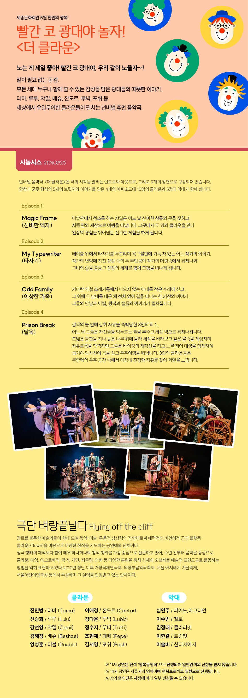 SYNOPSIS  넌버벌 음악극 <더 클라운>은 극의 시작을 알리는 인트로와 아웃트로, 그리고 9개의 장면으로 구성되어 있습니다.  합창과 군무 형식의 5개의 브릿지와 이야기를 담은 4개의 에피소드에 13명의 클라운과 4명의 악대가 함께 합니다.     Episode 1. Magic Frame (신비한 액자)  미술관에서 청소를 하는 쟈밀은 어느 날 신비한 창틀의 문을 젖히고 저쪽 편의 세상으로 여행을 떠납니다. 그곳에서 두 명의 클라운을 만나 일상의 경험을 뛰어넘는 신기한 체험을 하게 됩니다.     Episode 2. My Typewriter (타자기)  테이블 위에서 타자기를 두드리며 욕구불만에 가득 차 있는 어느 작가의 이야기.  작가의 변덕에 지친 상상 속의 두 주인공이 작가의 머릿속에서 뛰쳐나와 그녀의 손을 붙들고 상상의 세계로 함께 모험을 떠나게 됩니다.     Episode 3. Odd Family (이상한 가족)  커다란 양철 쓰레기통에서 나오지 않는 아내를 작은 수레에 싣고 그 위에 두 남매를 태운 채 정처 없이 길을 떠나는 한 가장의 이야기. 그들의 만남과 이별, 행복과 슬픔의 이야기가 펼쳐집니다.     Episode 4. Prison Break (탈옥)  감옥의 틀 안에 갇혀 자유를 속박당한 3인의 죄수. 어느 날 그들은 자신들을 억누르는 틀을 부수고 세상 밖으로 뛰쳐나갑니다. 드넓은 들판을 지나 높은 나무 위에 올라 세상을 바라보고 깊은 물속을 헤엄치며 자유로움을 만끽하던 그들은 바이킹의 해적선을 타고 노를 저어 대양을 항해하여 급기야 탐사선에 몸을 싣고 우주여행을 떠납니다. 3인의 클라운들은 무중력의 우주 공간 속에서 마침내 진정한 자유를 찾아 희열을 느낍니다.    ARTIST  극단 벼랑끝날다 Flying off the cliff  장르를 불문한 예술가들이 한데 모여 음악·미술·무용적 상상력의 집합체로써 매력적인 비언어적 공연 플랫폼 클라운(Clown)을 바탕으로 다양한 창작을 시도하는 공연예술 단체이다.  정극 형태의 제작보다 참여 배우 하나하나의 창작 행위를 가장 중심으로 접근하고 있어, 수년 전부터 음악을 중심으로 클라운, 마임, 아크로바틱, 악기, 가면, 저글링, 인형 등 다양한 훈련을 통해 신체와 오브제를 예술적 표현도구로 활용하는 방법을 익혀 표현하고 있다. 2010년 창단 이후 거창국제연극제, 의정부음악극축제, 서울 아시테지 겨울축제, 서울어린이연극상 등에서 수상하며 그 실력을 인정받고 있는 단체이다.     클라운  진민범 / 타마 (Tama)   신승희 / 루루 (Lulu)   강선영 / 쟈밀 (Zamil)   김혜정 / 베슈 (Beshoe)   양성훈 / 더블 (Double)   이애경 / 깐도르 (Cantor)   정다운 / 루빅 (Lubic)  정수지 / 뚜띠 (Tutti)  조현재 / 페페 (Pepe)  김서영 / 포쉬 (Posh)      악대   심연주 / 피아노,아코디언  이수빈 / 첼로  김정태 / 클라리넷  이한결 / 트럼펫     이솔비 / 신디사이저