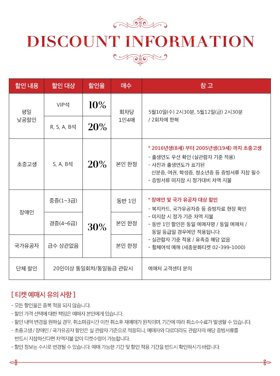  DISCOUNT INFORMATION 할인 내용 할인 대상 할인율 매수 V석 20% 예술의전당 유료티켓 R석 25% 회차당 1인 4매 소지자 할인 S, A, B석 30% 초중고생 S, A, B석 20% 본인 한정 참고 공연일 기준 : 4.14(금) ~ 4.30(일) 예매일 기준 : 3.23(목) 오후 14:00 ~ 3.28(화) 오후 13:59 *세종문화회관 홈페이지에서 재관람할인을 선택한 예매자는 공연 당일 키오스크 발권 불가 ▶유인 창구에서 증빙내역 (실물 유료티켓, 모바일티켓) 확인 * 2016년생(8세)부터 2005년생(19세) 까지 초중고생 - 출생연도 우선 확인 (실관람자 기준 적용) -사진과 출생연도가 표기된 신분증, 여권, 학생증, 청소년증 등 증빙서류 지참 필수 - 증빙서류 미지참 시 정가대비 차액 지불 중증(1~3급) 동반 1인 장애인 경증(4~6급) 30% 본인 한정 *장애인 및 국가 유공자 대상 할인 - 복지카드, 국가유공자증 등 증빙자료 현장 확인 - 미지참 시 정가 기준 차액 지불 - 동반 1인 할인은 동일 예매자명 / 동일 예매처 / 동일 등급일 경우에만 적용됩니다. - 실관람자 기준 적용 / 유족증 해당 없음 국가유공자 급수 상관없음 본인 한정 •휠체어석 예매 (세종문화티켓 02-399-1000) [티켓예매시 유의사항] - 모든 할인율은 중복 적용되지 않습니다. - 할인 가격 선택에 대한 책임은 예매자 본인에게 있습니다. - 할인내역 변경을 원하실 경우, 취소마감시간 이전 취소후 재예매가 원칙이며, 기간에 따라 취소수수료가 발생할 수 있습니다. - 초중고생/장애인/국가유공자 할인은 실 관람자 기준으로 적용되니, 예매자와 다르더라도 관람자의 해당 증빙서류를 반드시 지참하신다면 차액지불 없이 티켓수령이 가능합니다. - 할인 정보는 수시로 변경될 수 있습니다. 예매 가능한 기간 및 할인 적용 기간을 반드시 확인하시기 바랍니다.