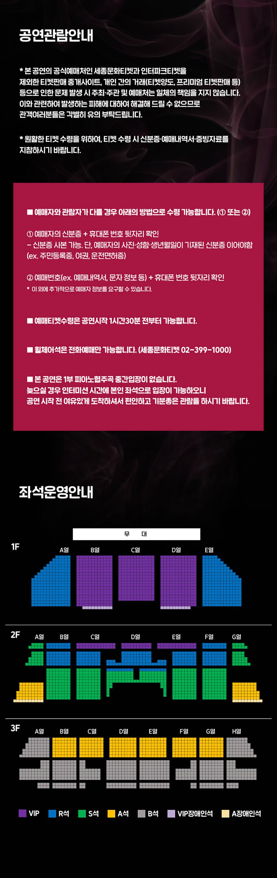 공연관람안내 * 본 공연의 공식예매처인 세종문화티켓과 인터파크티켓을 제외한 티켓판매 중개사이트, 개인 간의 거래(티켓양도, 프리미엄 티켓판매 등) 등으로 인한 문제 발생 시 주최·주관 및 예매처는 일체의 책임을 지지 않습니다. 이와관련하여 발생하는 피해에 대하여 해결해 드릴 수 없으므로 관객여러분들은 각별히 유의 부탁드립니다. *원활한 티켓수령을 위하여, 티켓 수령 시 신분증•예매내역서·증빙자료를 지참하시기 바랍니다. 예매자와 관람자가 다를 경우 아래의 방법으로 수령 가능합니다. (1 또는2) 1 예매자의 신분증 + 휴대폰번호 뒷자리 확인 - 신분증 사본가능. 단, 예매자의 사진.성함·생년월일이 기재된 신분증 이어야함 (ex. 주민등록증, 여권, 운전면허증) 2 예매번호(ex. 예매내역서, 문자 정보 등) + 휴대폰번호 뒷자리 확인 * 이 외에 추가적으로 예매자 정보를 요구할 수 있습니다. 예매티켓수령은 공연시작 1시간30분 전부터 가능합니다. | 휠체어석은 전화예매만 가능합니다. (세종문화티켓 02-399-1000) • 본 공연은 1부 피아노협주곡 중간입장이 없습니다. 늦으실 경우 인터미션 시간에 본인 좌석으로 입장이 가능하오니 공연 시작 전 여유있게 도착하셔서 편안하고 기분좋은 관람을 하시기 바랍니다