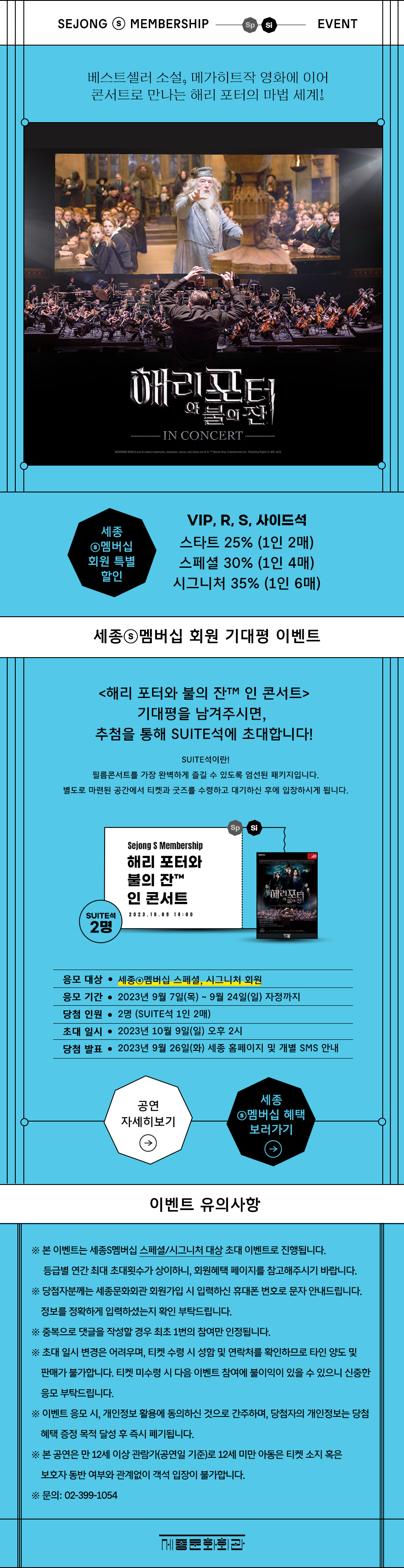 SEJONG MEMBERSHIP Sp Si EVENT 베스트셀러 소설, 메가히트작 영화에 이어 콘서트로 만나는 해리 포터의 마법 세계! 해리포터 『불의잔 IN CONCERT WIZARDING WORLD and all related trademarks, characters, names, and indicia are © & TM Warner Bros. Entertainment Inc. Publishing Rights © JKR (123) 세종 ©멤버십 회원 특별 할인 VIP, R, S, 사이드석 스타트 25% (1인 2매) 스페셜 30% (1인 4매) 시그니처 35% (1인 6매) 세종◉멤버십 회원 기대평 이벤트 <해리 포터와 불의 잔TM 인 콘서트> 기대평을 남겨주시면, 추첨을 통해 SUITE석에 초대합니다! SUITE석이란! 필름콘서트를 가장 완벽하게 즐길 수 있도록 엄선된 패키지입니다. 별도로 마련된 공간에서 티켓과 굿즈를 수령하고 대기하신 후에 입장하시게 됩니다. Sp Si Sejong S Membership 해리 포터와 불의 잔TM 인 콘서트 매리포터 SUITE 2023.10.09 14:00 2명 응모 대상 • 세종멤버십 스페셜, 시그니처 회원 응모 기간 • 2023년 9월 7일(목) ~ 9월 24일(일) 자정까지 당첨 인원 • 2명 (SUITE석 1인 2매) 초대일시 • 2023년 10월 9일(일) 오후 2시 당첨 발표 • 2023년 9월 26일(화) 세종 홈페이지 및 개별 SMS 안내 세종 공연 ◉멤버십 혜택 자세히보기 보러가기 이벤트 유의사항 ※ 본 이벤트는 세종S멤버십 스페셜/시그니처 대상 초대 이벤트로 진행됩니다. 등급별 연간 최대 초대횟수가 상이하니, 회원혜택 페이지를 참고해주시기 바랍니다. ※ 당첨자분께는 세종문화회관 회원가입 시 입력하신 휴대폰 번호로 문자 안내드립니다. 정보를 정확하게 입력하셨는지 확인 부탁드립니다. ※ 중복으로 댓글을 작성할 경우 최초 1번의 참여만 인정됩니다. ※ 초대 일시 변경은 어려우며, 티켓 수령 시 성함 및 연락처를 확인하므로 타인 양도 및 판매가 불가합니다. 티켓 미수령 시 다음 이벤트 참여에 불이익이 있을 수 있으니 신중한 응모 부탁드립니다. ※ 이벤트 응모 시, 개인정보 활용에 동의하신 것으로 간주하며, 당첨자의 개인정보는 당첨 혜택 증정 목적 달성 후 즉시 폐기됩니다. ※ 본 공연은 만 12세 이상 관람가(공연일 기준)로 12세 미만 아동은 티켓 소지 혹은 보호자 동반 여부와 관계없이 객석 입장이 불가합니다. ※문의: 02-399-1054 세종문화회관