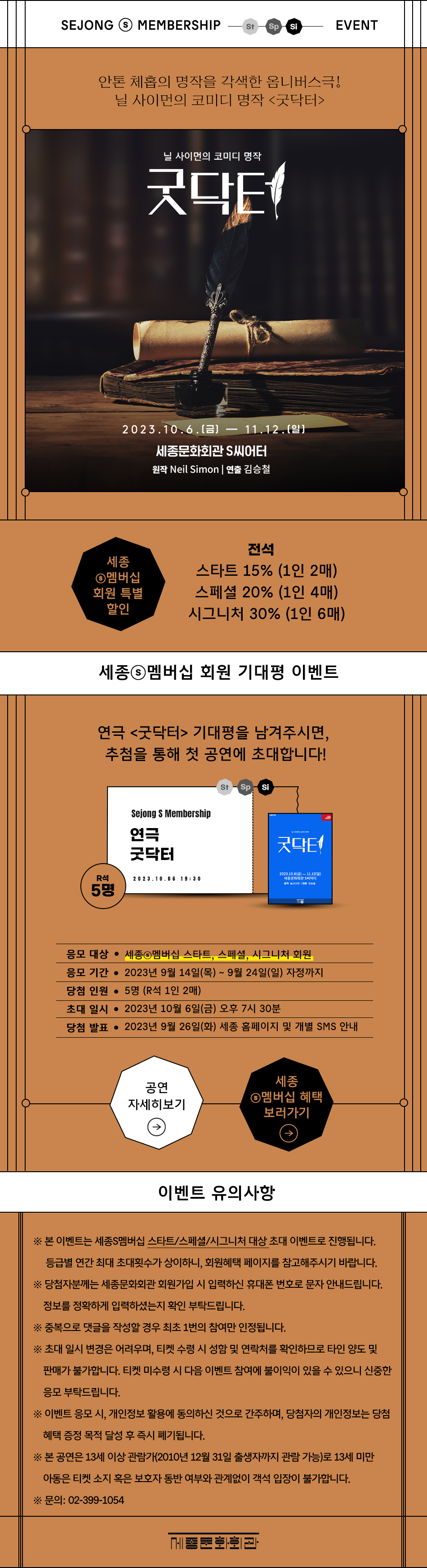 SEJONG MEMBERSHIP St Sp Si EVENT 안톤 체홉의 명작을 각색한 옴니버스극! 닐 사이먼의 코미디 명작 <굿닥터> 닐 사이먼의 코미디 명작 굿닥터 2023.10.6.(E) — 11.12.(9) 세종문화회관 S씨어터 원작 Neil Simon | 연출 김승철 전석 세종 ◉멤버십 회원 특별 할인 스타트 15% (1인 2매) 스페셜 20% (1인 4매) 시그니처 30% (1인 6매) 세종◉멤버십 회원 기대평 이벤트 연극 <굿닥터> 기대평을 남겨주시면, 추첨을 통해 첫 공연에 초대합니다! Sejong S Membership 연극 St Sp Si 굿닥터 굿닥터 2023.10.6) 11.12(%) R석 20 23.10.06 19:30 세종문화회관 S씨어터 사 5명 응모 대상 • 세종◉멤버십 스타트, 스페셜, 시그니처 회원 응모 기간 • 2023년 9월 14일(목) ~ 9월 24일(일) 자정까지 당첨 인원 • 5명 (R석 1인 2매) 초대일시 • 2023년 10월 6일(금) 오후 7시 30분 당첨 발표 • 2023년 9월 26일(화) 세종 홈페이지 및 개별 SMS 안내 세종 공연 ◉멤버십 혜택 자세히보기 보러가기 이벤트 유의사항 ※ 본 이벤트는 세종S멤버십 스타트/스페셜/시그니처 대상 초대 이벤트로 진행됩니다. 등급별 연간 최대 초대횟수가 상이하니, 회원혜택 페이지를 참고해주시기 바랍니다. ※ 당첨자분께는 세종문화회관 회원가입 시 입력하신 휴대폰 번호로 문자 안내드립니다. 정보를 정확하게 입력하셨는지 확인 부탁드립니다. ※ 중복으로 댓글을 작성할 경우 최초 1번의 참여만 인정됩니다. ※ 초대 일시 변경은 어려우며, 티켓 수령 시 성함 및 연락처를 확인하므로 타인 양도 및 판매가 불가합니다. 티켓 미수령 시 다음 이벤트 참여에 불이익이 있을 수 있으니 신중한 응모 부탁드립니다. ※이벤트 응모 시, 개인정보 활용에 동의하신 것으로 간주하며, 당첨자의 개인정보는 당첨 혜택 증정 목적 달성 후 즉시 폐기됩니다. ※ 본 공연은 13세 이상 관람가(2010년 12월 31일 출생자까지 관람 가능)로 13세 미만 아동은 티켓 소지 혹은 보호자 동반 여부와 관계없이 객석 입장이 불가합니다. ※문의: 02-399-1054 세종문화회관