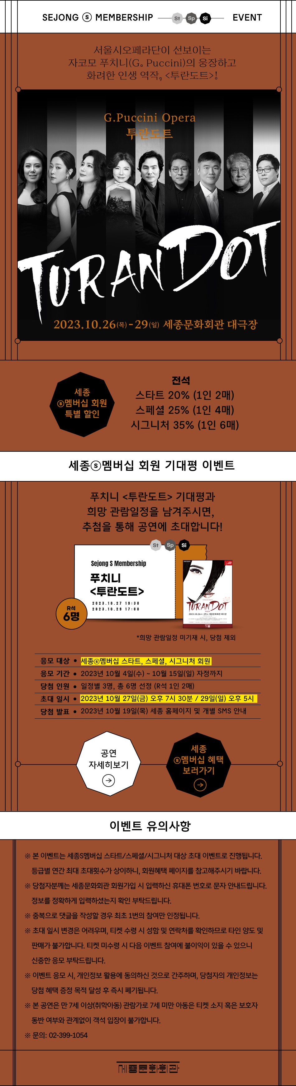 SEJONG ⓢ MEMBERSHIP St Sp Si EVENT 서울시오페라단이 선보이는 자코모 푸치니(G. Puccini)의 웅장하고 화려한 인생 역작, <투란도트>! G.Puccini Opera 투란도트 TURANDOT 2023.10.26 (목) - 29(일) 세종문화회관 대극장. [세종ⓢ멤버십 회원 특별 할인] 전석 : 스타트 20% (1인 2매), 스페셜 25% (1인 4매), 시그니처 35% (1인 6매). 세종ⓢ멤버십 회원 기대평 이벤트 : 푸치니 <투란도트> 기대평과 희망 관람일정을 남겨주시면, 추첨을 통해 공연에 초대합니다! R석 6명 St Sp Si Sejong S Membership 푸치니 <투란도트> 20 23.10.27 19:30, 2023.10.29 17:00 TURANDOT 2023,10.26-29 세종문화회관 대극장 *희망 관람일정 미기재 시, 당첨 제외. 응모 대상 • 세종멤버십 스타트, 스페셜, 시그니처 회원 , 응모 기간 • 2023년 10월 4일(수) ~ 10월 15일(일) 자정까지, 당첨 인원 • 일정별 3명, 총 6명 선정 (R석 1인 2매), 초대일시 • 2023년 10월 27일(금) 오후 7시 30분/ 29일(일) 오후 5시, 당첨 발표 • 2023년 10월 19일(목) 세종 홈페이지 및 개별 SMS 안내, 공연 자세히 보기,세종ⓢ멤버십 혜택 보러가기, [이벤트 유의사항]※ 본 이벤트는 세종S멤버십 스타트/스페셜/시그니처 대상 초대 이벤트로 진행됩니다. 등급별 연간 최대 초대횟수가 상이하니, 회원혜택 페이지를 참고해주시기 바랍니다. ※ 당첨자분께는 세종문화회관 회원가입 시 입력하신 휴대폰 번호로 문자 안내드립니다. 정보를 정확하게 입력하셨는지 확인 부탁드립니다. ※중복으로 댓글을 작성할 경우 최초 1번의 참여만 인정됩니다. ※ 초대 일시 변경은 어려우며, 티켓 수령 시 성함 및 연락처를 확인하므로 타인 양도 및 판매가 불가합니다. 티켓 미수령 시 다음 이벤트 참여에 불이익이 있을 수 있으니 신중한 응모 부탁드립니다. ※ 이벤트 응모 시, 개인정보 활용에 동의하신 것으로 간주하며, 당첨자의 개인정보는 당첨 혜택 증정 목적 달성 후 즉시 폐기됩니다. ※ 본 공연은 만 7세 이상(취학아동) 관람가로 7세 미만 아동은 티켓 소지 혹은 보호자 동반 여부와 관계없이 객석 입장이 불가합니다. ※문의: 02-399-1054 세종문화회관