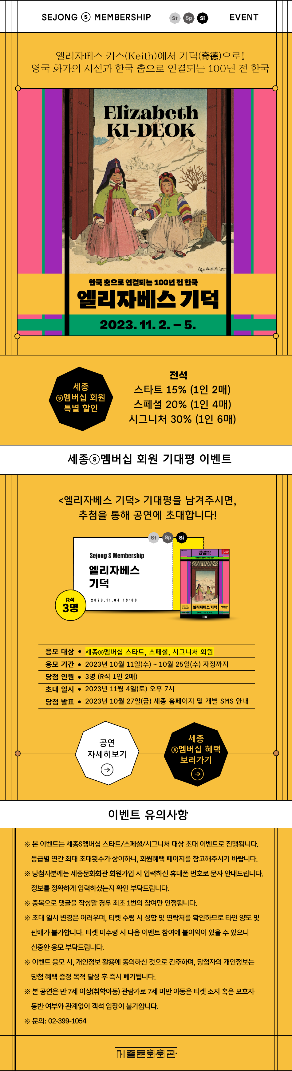 SEJONG ⓢMEMBERSHIP St Sp Si EVENT. 엘리자베스 키스(Keith)에서 기덕으로! 영국 화가의 시선과 한국 춤으로 연결되는 100년 전 한국 Elizabeth KI-DEOK 한국 춤으로 연결되는 100년 전 한국 엘리자베스 기덕 2023.11.2. – 5. 세종ⓢ멤버십 회원 특별 할인 - 전석 : 스타트 15% (1인 2매) , 스페셜 20% (1인 4매),  시그니처 30% (1인 6매) 세종ⓢ멤버십 회원 기대평 이벤트 <엘리자베스 기덕> 기대평을 남겨주시면, 추첨을 통해 공연에 초대합니다! St Sp Si, R석3명 Sejong S Membership 엘리자베스 기덕 20 23.11.04 19:00 응모 대상 • 세종ⓢ멤버십 스타트, 스페셜, 시그니처 회원, 응모 기간 • 2023년 10월 11일(수) ~ 10월 25일(수) 자정까지, 당첨 인원 • 3명 (R석 1인 2매), 초대일시 • 2023년 11월 4일(토) 오후 7시, 당첨 발표 • 2023년 10월 27일(금) 세종 홈페이지 및 개별 SMS 안내. 공연 자세히보기, 세종ⓢ멤버십 혜택 보러가기. [이벤트 유의사항] ※ 본 이벤트는 세종S멤버십 스타트/스페셜/시그니처 대상 초대 이벤트로 진행됩니다. 등급별 연간 최대 초대횟수가 상이하니, 회원혜택 페이지를 참고해주시기 바랍니다. ※ 당첨자분께는 세종문화회관 회원가입 시 입력하신 휴대폰 번호로 문자 안내드립니다. 정보를 정확하게 입력하셨는지 확인 부탁드립니다. ※ 중복으로 댓글을 작성할 경우 최초 1번의 참여만 인정됩니다. ※ 초대 일시 변경은 어려우며, 티켓 수령 시 성함 및 연락처를 확인하므로 타인 양도 및 판매가 불가합니다. 티켓 미수령 시 다음 이벤트 참여에 불이익이 있을 수 있으니 신중한 응모 부탁드립니다. ※ 이벤트 응모 시, 개인정보 활용에 동의하신 것으로 간주하며, 당첨자의 개인정보는 당첨 혜택 증정 목적 달성 후 즉시 폐기됩니다. ※ 본 공연은 만 7세 이상(취학아동) 관람가로 7세 미만 아동은 티켓 소지 혹은 보호자 동반 여부와 관계없이 객석 입장이 불가합니다. ※ 문의: 02-399-1054  세종문화회관