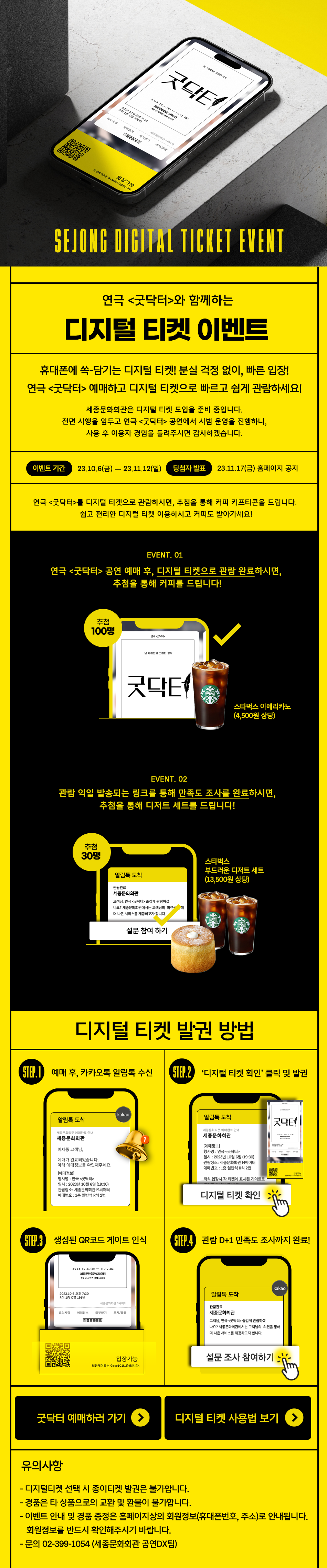 SEJONG DIGITAL TICKET EVENT 연극 <굿닥터>와 함께하는 디지털 티켓 이벤트. 휴대폰에 쏙-담기는 디지털 티켓! 분실 걱정 없이, 빠른 입장! 연극 <굿닥터>예매하고 디지털 티켓으로 빠르고 쉽게 관람하세요! 세종문화회관은 디지털 티켓 도입을 준비 중입니다. 전면 시행을 앞두고 연극 <굿닥터> 공연에서 시범 운영을 진행하니, 사용 후 이용자 경험을 들려주시면 감사하겠습니다. 이벤트 기간 : 23.10.6(금) 23.11.12(일). 당첨자 발표 : 23.11.17(금) 홈페이지 공지. 연극 <굿닥터>를 디지털 티켓으로 관람하시면, 추첨을 통해 커피 키프티콘을 드립니다. 쉽고 편리한 디지털 티켓 이용하시고 커피도 받아가세요! -- EVENT. 01 -- 연극 <굿닥터> 공연 예매 후, 디지털 티켓으로 관람 완료하시면, 추첨을 통해 커피를 드립니다! 추첨 100명 스타벅스 아메리카노 (4,500원 상당). -- EVENT. 02 -- 관람 익일 발송되는 링크를 통해 만족도 조사를 완료하시면, 추첨을 통해 디저트 세트를 드립니다! 추첨 30명 스타벅스 부드러운 디저트 세트 (13,500원 상당). -- 디지털 티켓 발권 방법 -- STEP1 : 예매 후, 카카오톡 알림톡 수신. 알림톡 도착 : (예시)kakao 세종문화티켓 예매완료 안내. 세종문화회관 이세종 고객님, 예매가 완료되었습니다. 아래 예매정보를 확인해주세요. [예매정보] 행사명: 연극 <굿닥터> 일시: 2023년 10월 6일 (19:30) 관람장소: 세종문화회관 M씨어터. 예매번호 : 1층 일반석 R석 2번 STEP2 : 디지털 티켓 확인 클릭 및 발권. 알림톡 도착 : (예시)세종문화티켓 예매완료 안내. 세종문화회관 [예매정보] 행사명: 연극 <굿닥터>. 일시: 2023년 10월 6일 (19:30) 관람장소: 세종문화회관 M씨어터. 예매번호 : 1층 일반석 R석 2번 객석 입장시 각 티켓에 표시된 게이트로. 디지털 티켓 확인 STEP3 : 생성된 QR코드 게이트 인식 (예시)2023.10.6.(금)~11.12.(일) 세종문화회관 S씨어터. 원작 사이먼 연출 김승철 2023.10.6 오후 7:30 R석 1층 C열 191번 세종문화회관 S씨어터. 유의사항, 예매정보, 티켓받기, 주차/물품 세종문화회관. 입장가능. 입장게이트는 Gate101(1층)입니다. STEP4 : 01 관람 D+1 만족도 조사까지 완료! (예시) kakao 알림톡 도착 관람완료 세종문화회관. 고객님, 연극 <굿닥터> 즐겁게 관람하셨 나요? 세종문화회관에서는 고객님의 의견을 통해 더 나은 서비스를 제공하고자 합니다. 설문조사 참여하기. 유의사항 : -디지털티켓 선택 시 종이티켓 발권은 불가합니다. - 경품은 타 상품으로의 교환 및 환불이 불가합니다. - 이벤트 안내 및 경품 증정은 홈페이지상의 회원정보(휴대폰번호, 주소)로 안내됩니다. 회원정보를 반드시 확인해주시기 바랍니다. - 문의 02-399-1054 (세종문화회관 공연DX팀)