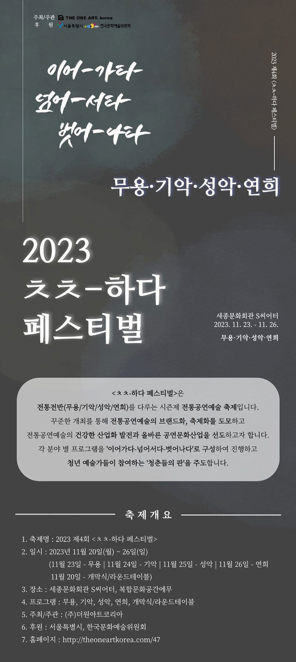  주최/주관 C THE ONE ART. Korea 후 원서울특별시, 한국문화예술위원회 이어-가타 넘어서타 벗어-나타 2023 2023 제4회 <하다 페스티벌> 무용·기악·성악·연희 ᄎᄎ-하다 페스티벌 세종문화회관 S씨어터 2023. 11. 23. - 11. 26. 무용·기악·성악·연희 <ᄎᄎ-하다 페스티벌>은 전통전반(무용/기악/성악/연희)를 다루는 시즌제 전통공연예술 축제입니다. 꾸준한 개최를 통해 전통공연예술의 브랜드화, 축제화를 도모하고 전통공연예술의 건강한 산업화 발전과 올바른 공연문화산업을 선도하고자 합니다. 각 분야별 프로그램을 '이어가다 넘어서다-벗어나다'로 구성하여 진행하고 청년 예술가들이 참여하는 '청춘들의 판'을 주도합니다. 축제개요 1. 축제명: 2023 제4회 <ᄎᄎ-하다 페스티벌> 2. 일시: 2023년 11월 20일(월) ~ 26일(일) (11월 23일 - 무용 11월 24일 - 기악 11월 25일 - 성악 11월 26일 - 연희 11월 20일 개막식/라운드테이블) - 3. 장소: 세종문화회관 S씨어터, 복합문화공간에무 4. 프로그램 : 무용, 기악, 성악, 연희, 개막식/라운드테이블 5. 주최/주관: (주)더원아트코리아 6. 후원 : 서울특별시, 한국문화예술위원회 7. 홈페이지 : http://theoneartkorea.com/47
