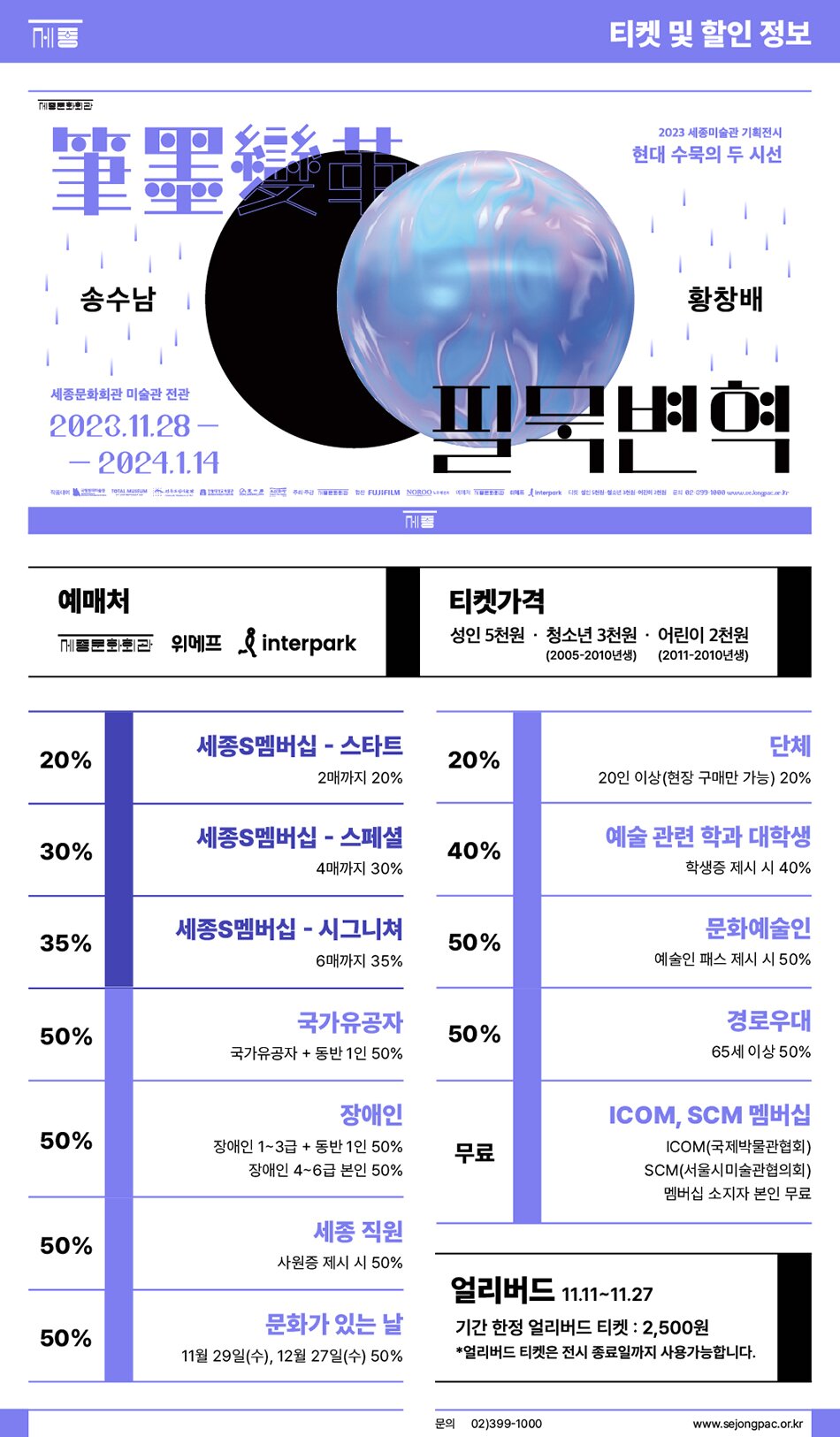 송수남 세종문화회관 미술관 전관 2023.11.28- - 2024.1.14 티켓 및 할인 정보 2023 세종미술관 기획전시 현대 수묵의 두 시선 황창배 예매처 티켓가격 문화회관 위메프 & interpark 성인 5천원 · 청소년 3천원.어린이 2천원 (2005-2010년생) (2011-2010년생) 세종S멤버십 - 스타트 단체 20% 20% 2매까지 20% 20인 이상(현장 구매만 가능) 20% 세종S멤버십 스페셜 - 예술 관련 학과 대학생 30% 40% 4매까지 30% 학생증 제시 시 40% 35% 세종S멤버십 - 시그니쳐 6매까지 35% 문화예술인 50% 예술인 패스 제시 시 50% 국가유공자 경로우대 50% 50% 국가유공자 + 동반 1인 50% 65세 이상 50% 장애인 ICOM, SCM 멤버십 50% 장애인 1~3급 + 동반 1인 50% 장애인 4~6급 본인 50% 무료 ICOM(국제박물관협회) SCM(서울시미술관협의회) 멤버십 소지자 본인 무료 세종 직원 50% 사원증 제시 시 50% 얼리버드 11.11~11.27 문화가 있는 날 기간한정 얼리버드 티켓 : 2,500원 50% 11월 29일(수), 12월 27일(수) 50% *얼리버드 티켓은 전시 종료일까지 사용가능합니다. 문의 02)399-1000 www.sejongpac.or.kr