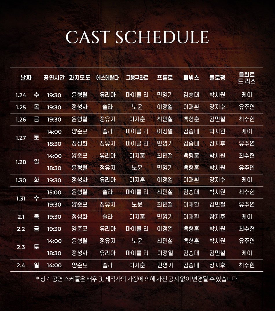 CAST SCHEDULE날짜 공연시간 콰지모도 에스메랄다 그랭구와르프롤로페뷔스클로팽플뢰르 드리스1.24 수 19:30윤형렬유리아마이클 리민영기김승대박시원케이1.25 목 19:30정성화솔라1.26 금 19:30윤형렬정유지노윤 이지훈이정열이재환장지후유주연최민철백형훈김민철최수현14:00양준모졸라마이클 리이정열김승대박시원케이1.27 토18:30정성화정유지마이클 리민영기김승대장지후유주연14:00양준모유리아이지훈최민철백형훈박시원최수현1.28 일18:30윤형렬정유지1.30 화19:30정성화유리아노윤 이지훈민영기백형훈박시원유주연이정열이재환장지후케이15:00윤형렬솔라마이클 리최민철김승대박시원최수현1.31수19:30양준모정유지노윤최민철이재환김민철유주연2.1목 19:30정성화솔라이지훈민영기이재환장지후케이2.2 금 19:30양준모유리아마이클 리이정열백형훈박시원14:00윤형렬정유지2.3 토18:30 정성화유리아노윤 마이클 리최민철백형훈박시원최수현 유주연이정열김승대김민철케이2.4일 14:00 양준모솔라이지훈민영기김승대장지후최수현* 상기 공연 스케줄은 배우 및 제작사의 사정에 의해 사전 공지 없이 변경될 수 있습니다.