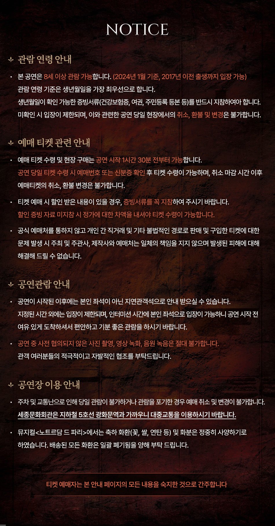  ★관람연령 안내 NOTICE 본 공연은 8세 이상 관람 가능합니다. (2024년 1월 기준, 2017년 이전 출생까지 입장 가능) 관람연령 기준은 생년월일을 가장 최우선으로 합니다. 생년월일이 확인 가능한 증빙서류(건강보험증, 여권, 주민등록 등본 등)를 반드시 지참하여아 합니다. 미확인 시 입장이 제한되며, 이와 관련한 공연 당일 현장에서의 취소, 환불 및 변경은 불가합니다. ★예매 티켓 관련 안내 • 예매 티켓 수령 및 현장 구매는 공연 시작 1시간 30분 전부터 가능합니다. 공연 당일 티켓 수령 시 예매번호 또는 신분증 확인 후 티켓 수령이 가능하며, 취소 마감시간 이후 예매티켓의 취소, 환불 변경은 불가합니다. 티켓 예매 시 할인 받은 내용이 있을 경우, 증빙서류를 꼭 지참하여 주시기 바랍니다. 할인 증빙자료 미지참시 정가에 대한 차액을 내셔야 티켓 수령이 가능합니다. 공식 예매처를 통하지 않고 개인간 직거래 및 기타 불법적인 경로로 판매 및 구입한 티켓에 대한 문제 발생 시 주최 및 주관사, 제작사와 예매처는 일체의 책임을 지지 않으며 발생된 피해에 대해 해결해 드릴 수 없습니다. ★공연관람 안내 공연이 시작된 이후에는 본인 좌석이 아닌 지연관객석으로 안내 받으실 수 있습니다. 지정된 시간외에는 입장이 제한되며, 인터미션 시간에 본인 좌석으로 입장이 가능하니 공연 시작 전 여유 있게 도착하셔서 편안하고 기분 좋은 관람을 하시기 바랍니다. 공연 중 사전 협의되지 않은 사진 촬영, 영상 녹화, 음원 녹음은 절대 불가합니다. 관객 여러분들의 적극적이고 자발적인 협조를 부탁드립니다. ★공연장 이용 안내 주차 및 교통난으로 인해 당일 관람이 불가하거나 관람을 포기한 경우 예매 취소 및 변경이 불가합니다. 세종문화회관은 지하철 5호선 광화문역과 가까우니 대중교통을 이용하시기 바랍니다. 뮤지컬<노트르담 드 파리>에서는 축하화환(꽃, 쌀, 연탄 등) 및 화분은 정중히 사양하기로 하였습니다. 배송된 모든 화환은 일괄 폐기됨을 양해 부탁드립니다. 티켓 예매자는 본 안내 페이지의 모든 내용을 숙지한 것으로 간주합니다