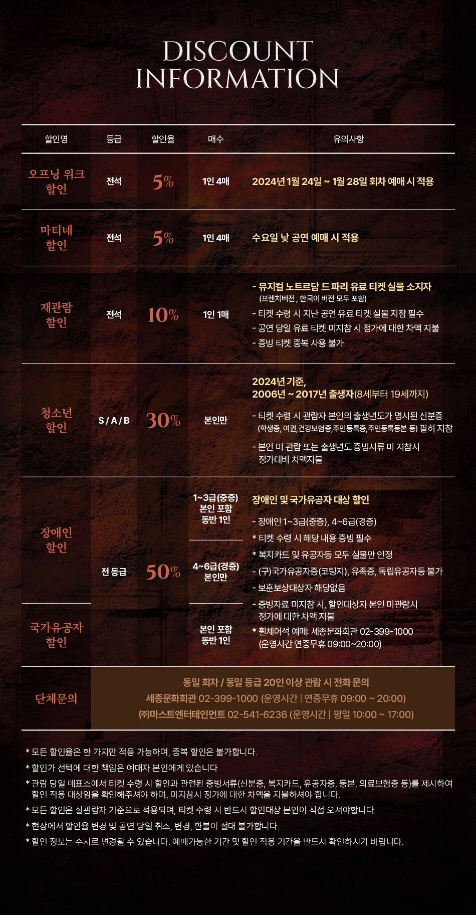 ------------------------------------------------------------  얼리버드 할인(전등급) / 1인 2매 예매기간: 2023.11.21(화)~12.03(일) 적용공연: 2024.01.24(수)~02.04(일) 할인율 : 10% ------------------------------------------------------------ 재관람 할인(전등급) / 본인만 예매기간: 전기간 적용공연: 전회차 할인율 : VIP 5% / R,S,A,B 10% 증빙: 2012-2022 뮤지컬 노트르담 드 파리 실물 티켓 ------------------------------------------------------------ 청소년 할인(S,A,B석) / 본인만 예매기간: 전기간 적용공연: 전회차 할인율 : S,A,B 30% ------------------------------------------------------ 단체할인: 20인 이상 / 문의 마스트엔터테인먼트 02-541-6236