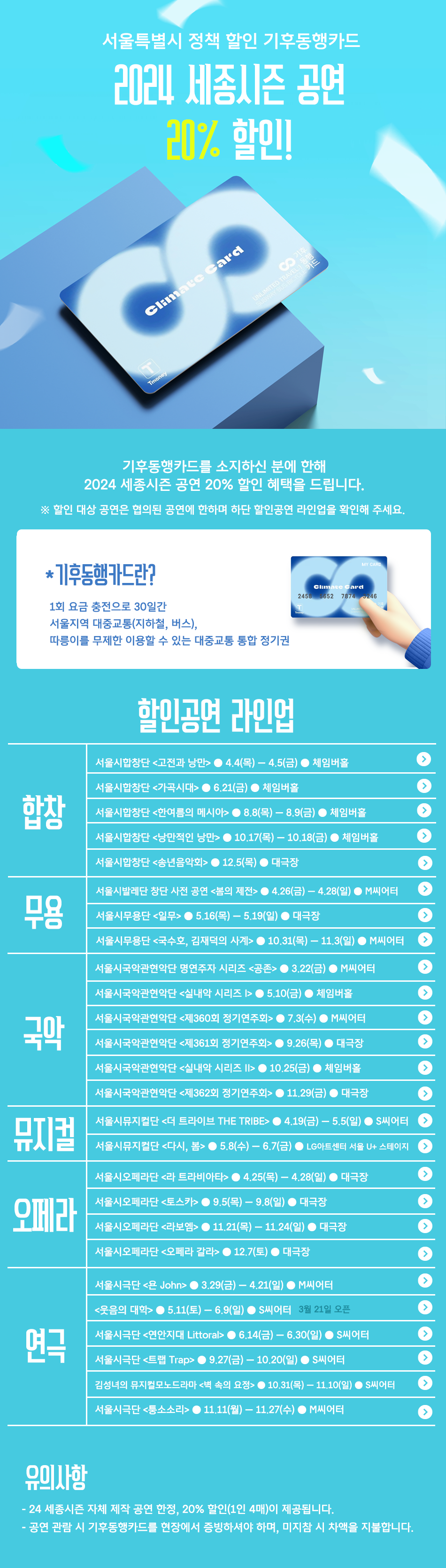 [세종문화회관] 서울특별시 정책할인 기후동행카드 2024 세종시즌 공연 20%할인 이벤트 기후동행카드를 소지하신 분에 한해 2024 세종시즌 공연 20% 할인 혜택을 드립니다. ※ 할인 대상 공연은 협의된 공연에 한하며 하단 할인공연 라인업을 확인해 주세요 *기후동행카드란? 1회 요금 충전으로 30일간 서울지역 대중교통(지하철, 버스), 따릉이를 무제한 이용할 수 있는 대중교통 통합 정기권 할인공연 라인업 합창 서울시합창단 <고전과 낭만> 4.4(목) ~ 4.5(금)● 체임버홀 서울시합창단 <가곡시대> 6.21(금) 체임버홀 서울시합창단 <한여름의 메시아> 8.8(목) - 8.9(금) 체임버홀 서울시합창단 <낭만적인 낭만> 10.17(목) -10.18(금) 체임버홀 서울시합창단 <송년음악회> 12.5(목) 대극장 무용 서울시발레단 창단 사전 공연 <봄의 제전> 4.26(금) ~ 4.28(일) M씨어터 서울시무용단 <일무> 5.16(목) ~ 5.19(일) 대극장 서울시무용단 <국수호, 김재덕의 사계> 10.31(목) ~ 11.3(일) M씨어터 국악 서울시국악관현악단 명연주자 시리즈 <공존> 3.22(금) M씨어터 서울시국악관현악단 <실내악 시리즈 I> 5.10(금) 체임버홀 서울시국악관현악단 <제360회 정기연주회> 7.3(수) M씨어터 서울시국악관현악단 <제361회 정기연주회> 9.26(목) 대극장 서울시국악관현악단 <실내악 시리즈 II> 10.25(금) 체임버홀 뮤지컬 서울시뮤지컬단 <더 트라이브 THE TRIBE> 4.19(금) ~ 5.5(일) ● S씨어터 서울시뮤지컬단 <다시, 봄> 5.8(수) -6.7(금) LG아트센터 서울 U+ 스테이지 오페라 서울시오페라단 <라 트라비아타> 4.25(목) -4.28(일) 대극장 서울시오페라단 <토스카> 9.5(목) - 9.8(일) 대극장 서울시오페라단 <라보엠> 11.21(목) ~ 11.24(일) 대극장 서울시오페라단 <오페라 갈라> 12.7(토) 대극장 연극 서울시극단 <욘 John> 3.29(금) ~ 4.21(일) M씨어터 - <웃음의 대학> 5.11(토) - 6.9(일) S씨어터 3월 21일 오픈 서울시극단 <연안지대 Littoral> 6.14(금) - 6.30(일) S씨어터 서울시극단 <트랩 Trap> 9.27(금) ~ 10.20(일) S씨어터 김성녀의 뮤지컬모노드라마 <벽 속의 요정> 10.31(목) ~ 11.10(일) S씨어터 서울시극단 <퉁소소리> 11.11(월) ~ 11.27(수) M씨어터 유의사항 - 24 세종시즌 자체 제작 공연 한정, 20% 할인(1인 4매)이 제공됩니다. - 공연 관람 시 기후동행카드를 현장에서 증빙하셔야 하며, 미지참 시 차액을 지불합니다.