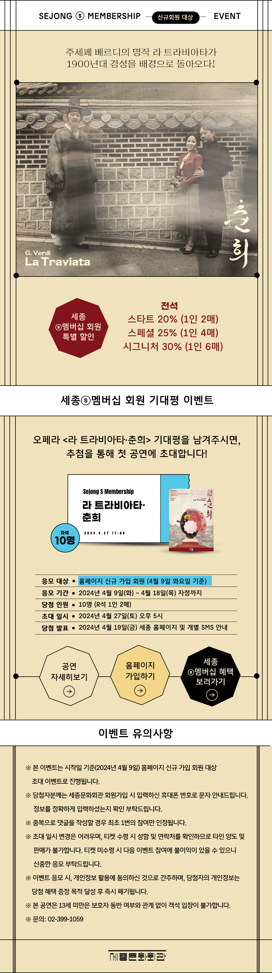 SEJONG S MEMBERSHIP WELCOME EVENT / 신규 가입회원 대상주세페 베르디의 명작 라 트라비아타가 1900년대 경성을 배경으로 돌아오다![포스터 이미지]세종S멤버십 회원 특별 할인 - 전석스타트 20% (1인 2매)스페셜 25% (1인 4매)시그니처 30% (1인 6매)오페라 <라 트라비아타·춘희> 기대평을 남겨주시면, 추첨을 통해 첫 공연에 초대합니다!응모 대상 : 이벤트 시작 시점(2024년 4월 8일) 홈페이지 신규 가입 회원응모 기간 : 2024년 4월 8일(월)~4월 17일(수) 자정까지당첨 인원 : 10명(R석 1인 2매)초대 일시 : 2024년 4월 27일(토) 오후 5시당첨 발표 : 2024년 4월 19일(금) 세종 홈페이지 및 개별 SMS 안내<공연 자세히 보기>         <세종S멤버십 혜택 보러가기>[유의사항]※ 본 이벤트는 시작일 기준(2024년 4월 8일) 홈페이지 신규 가입 회원 대상 초대 이벤트로 진행됩니다. ※ 당첨자분께는 세종문화회관 회원가입 시 입력하신 휴대폰 번호로 문자 안내드립니다. 정보를 정확하게 입력하셨는지 확인 부탁드립니다.※ 중복으로 댓글을 작성할 경우 최초 1번의 참여만 인정됩니다.※ 초대 일시 변경은 어려우며, 티켓 수령 시 성함 및 연락처를 확인하므로 타인 양도 및 판매가 불가합니다. 티켓 미수령 시 다음 이벤트 참여에 불이익이 있을 수 있으니 신중한 응모 부탁드립니다.※ 이벤트 응모 시, 개인정보 활용에 동의하신 것으로 간주하며, 당첨자의 개인정보는 당첨 혜택 증정 목적 달성 후 즉시 폐기됩니다.※ 본 공연은 7세 이상 관람가(2017년 1월 1일 출생자부터 관람 가능)로 7세 미만은 티켓 소지 혹은 보호자 동반 여부와 관계없이 객석 입장이 불가합니다.※ 문의: 02-399-1059